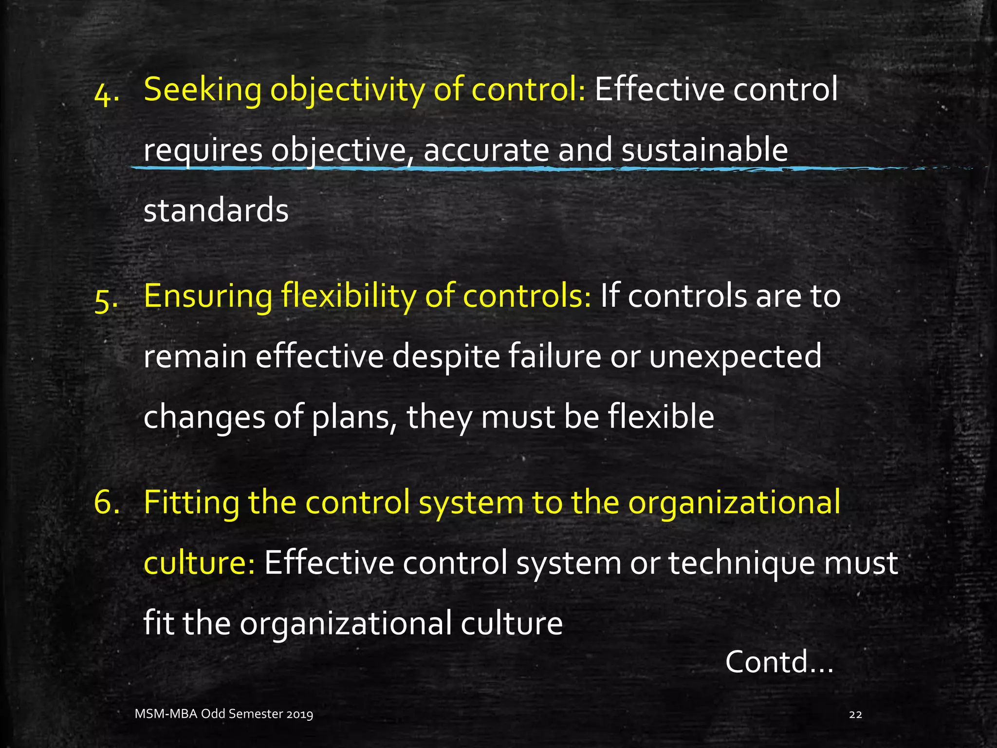 4. Seeking objectivity of control: Effective control
requires objective, accurate and sustainable
standards
5. Ensuring flexibility of controls: If controls are to
remain effective despite failure or unexpected
changes of plans, they must be flexible
6. Fitting the control system to the organizational
culture: Effective control system or technique must
fit the organizational culture
MSM-MBA Odd Semester 2019 22
Contd…
 