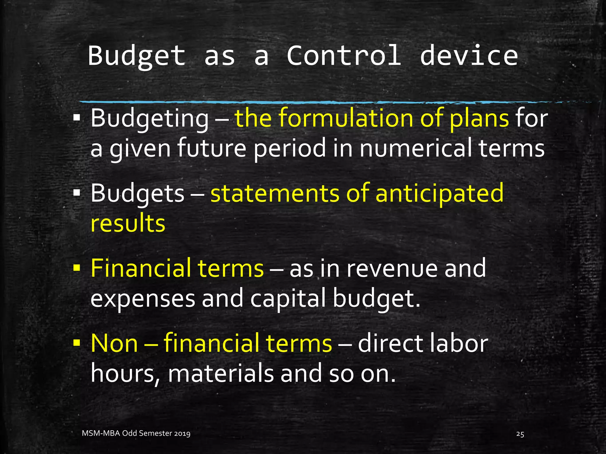 Budget as a Control device
▪ Budgeting – the formulation of plans for
a given future period in numerical terms
▪ Budgets – statements of anticipated
results
▪ Financial terms – as in revenue and
expenses and capital budget.
▪ Non – financial terms – direct labor
hours, materials and so on.
MSM-MBA Odd Semester 2019 25
 