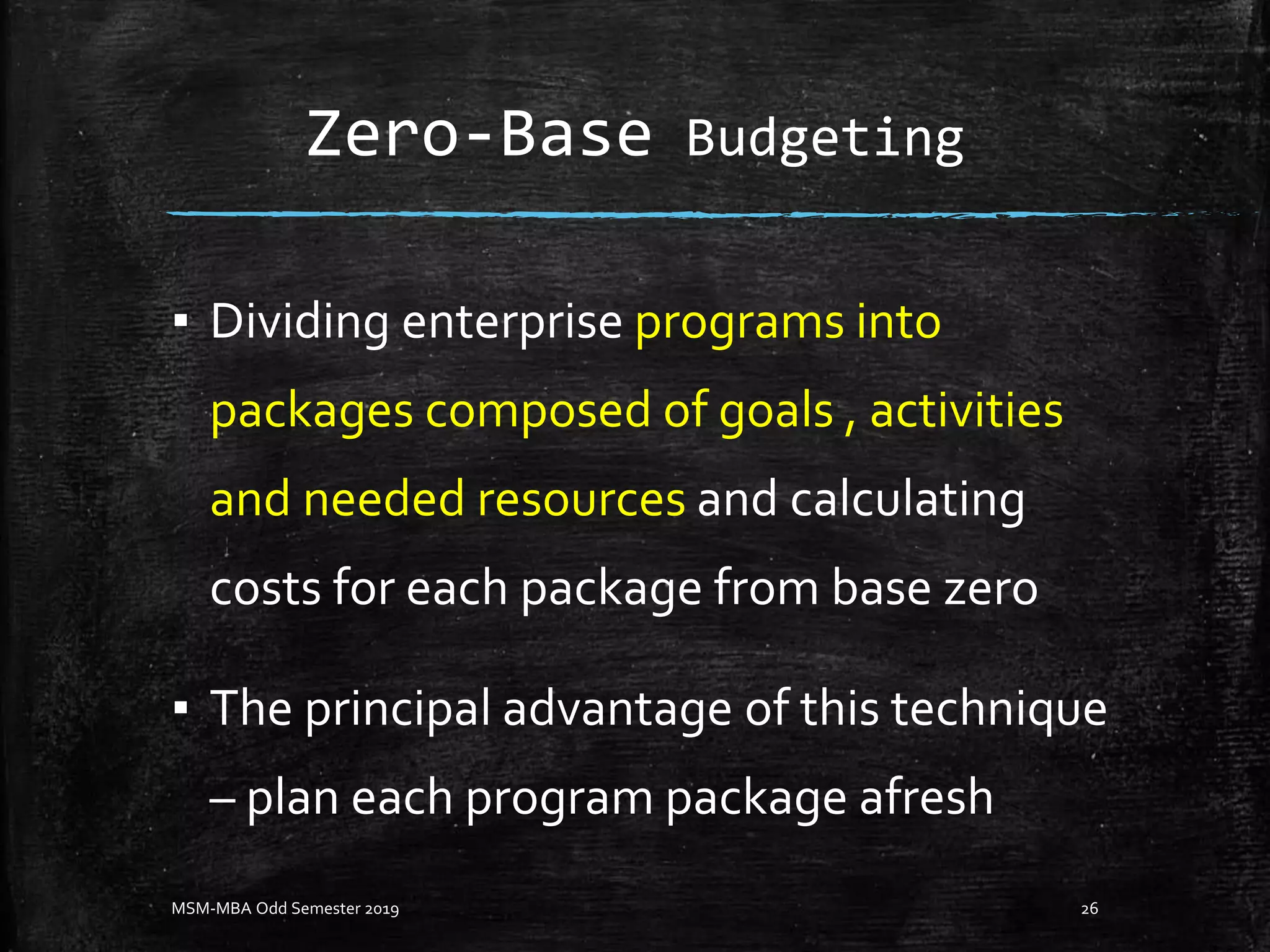 Zero-Base Budgeting
▪ Dividing enterprise programs into
packages composed of goals , activities
and needed resources and calculating
costs for each package from base zero
▪ The principal advantage of this technique
– plan each program package afresh
MSM-MBA Odd Semester 2019 26
 