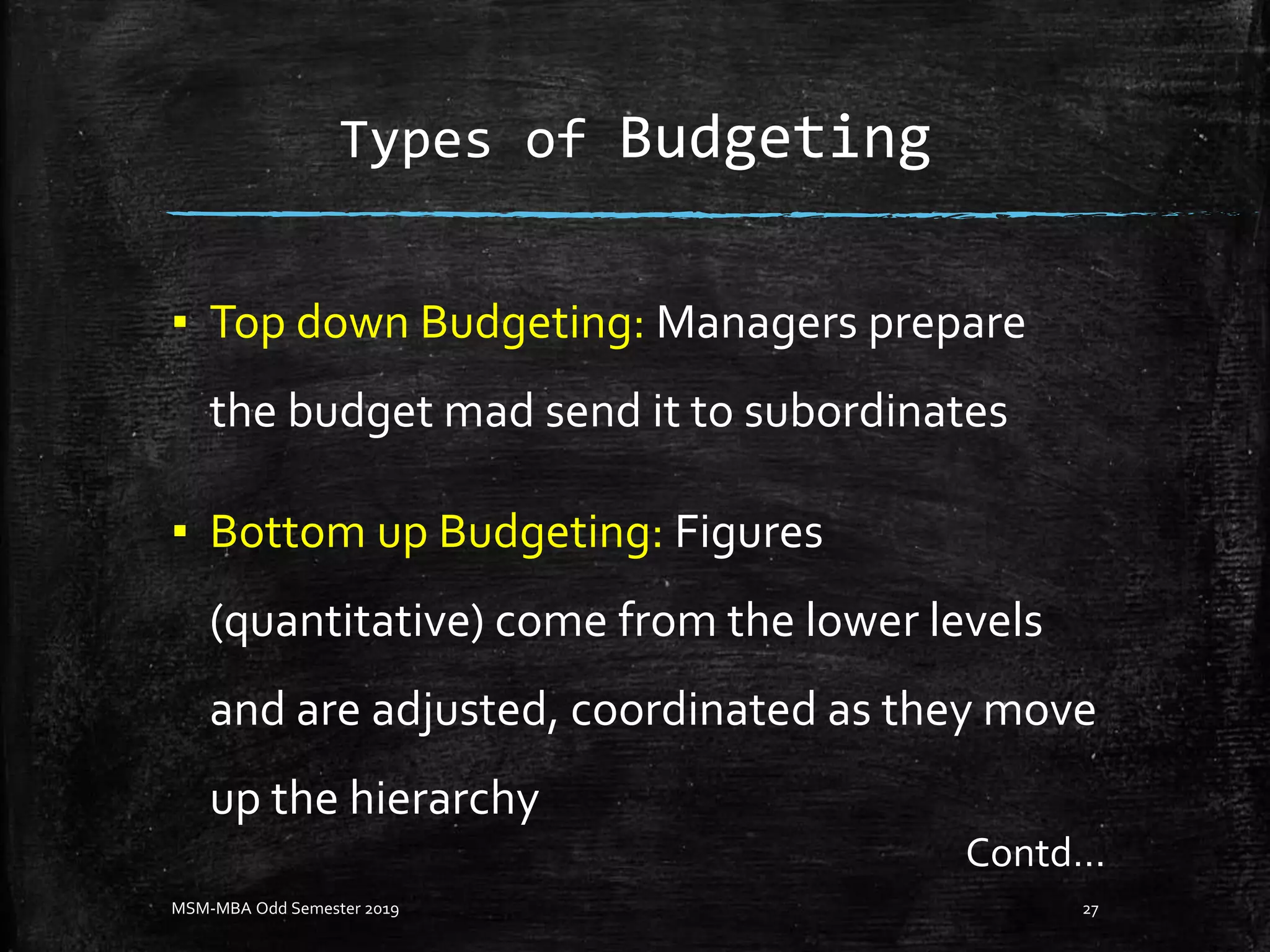 Types of Budgeting
▪ Top down Budgeting: Managers prepare
the budget mad send it to subordinates
▪ Bottom up Budgeting: Figures
(quantitative) come from the lower levels
and are adjusted, coordinated as they move
up the hierarchy
MSM-MBA Odd Semester 2019 27
Contd…
 