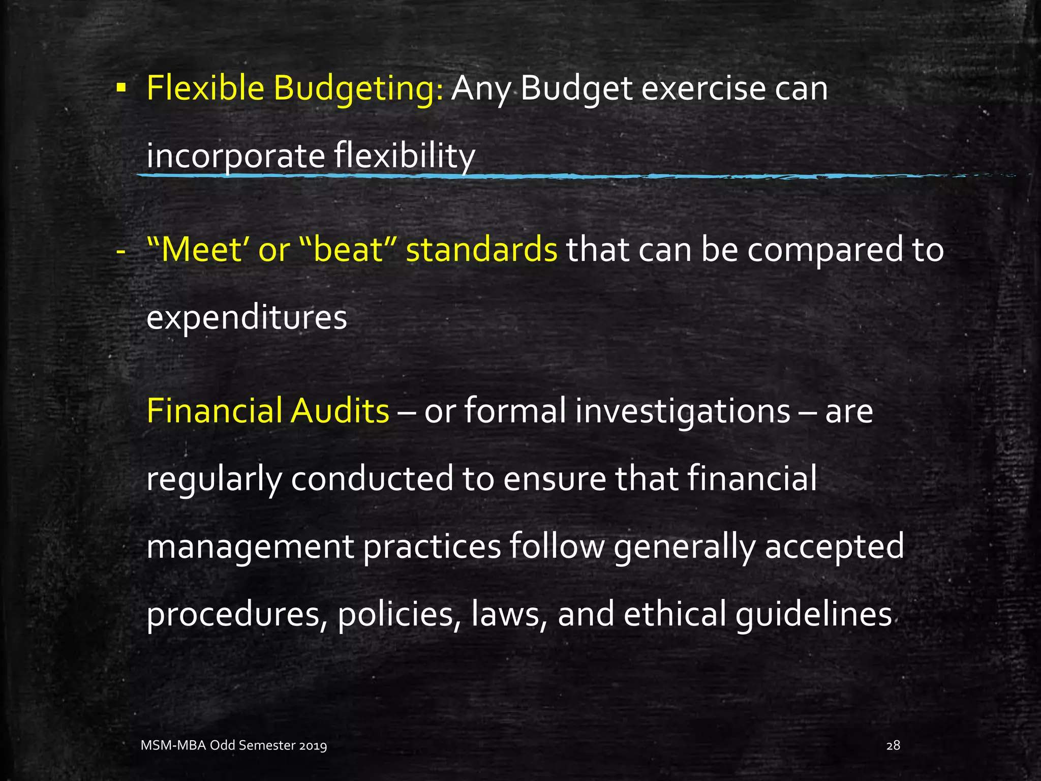 ▪ Flexible Budgeting: Any Budget exercise can
incorporate flexibility
- “Meet’ or “beat” standards that can be compared to
expenditures
Financial Audits – or formal investigations – are
regularly conducted to ensure that financial
management practices follow generally accepted
procedures, policies, laws, and ethical guidelines
MSM-MBA Odd Semester 2019 28
 