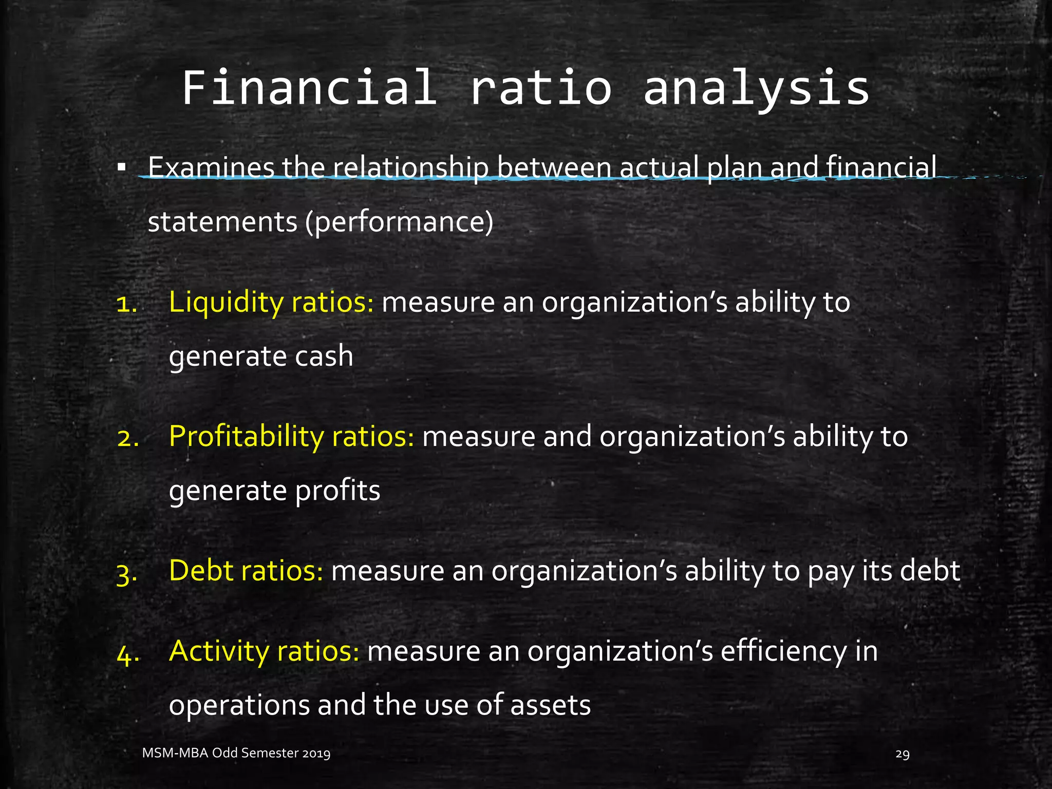 Financial ratio analysis
▪ Examines the relationship between actual plan and financial
statements (performance)
1. Liquidity ratios: measure an organization’s ability to
generate cash
2. Profitability ratios: measure and organization’s ability to
generate profits
3. Debt ratios: measure an organization’s ability to pay its debt
4. Activity ratios: measure an organization’s efficiency in
operations and the use of assets
MSM-MBA Odd Semester 2019 29
 