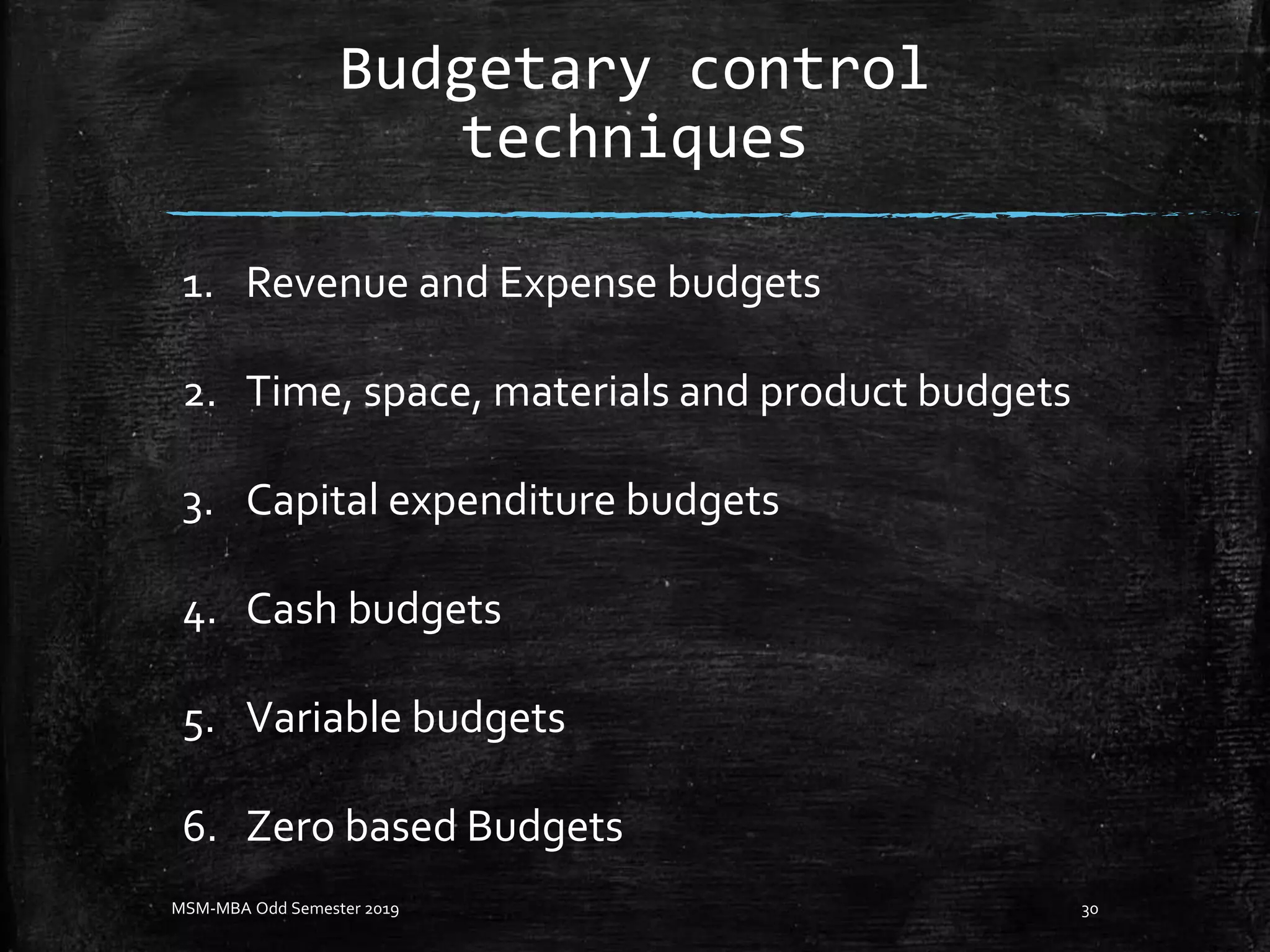 Budgetary control
techniques
1. Revenue and Expense budgets
2. Time, space, materials and product budgets
3. Capital expenditure budgets
4. Cash budgets
5. Variable budgets
6. Zero based Budgets
MSM-MBA Odd Semester 2019 30
 