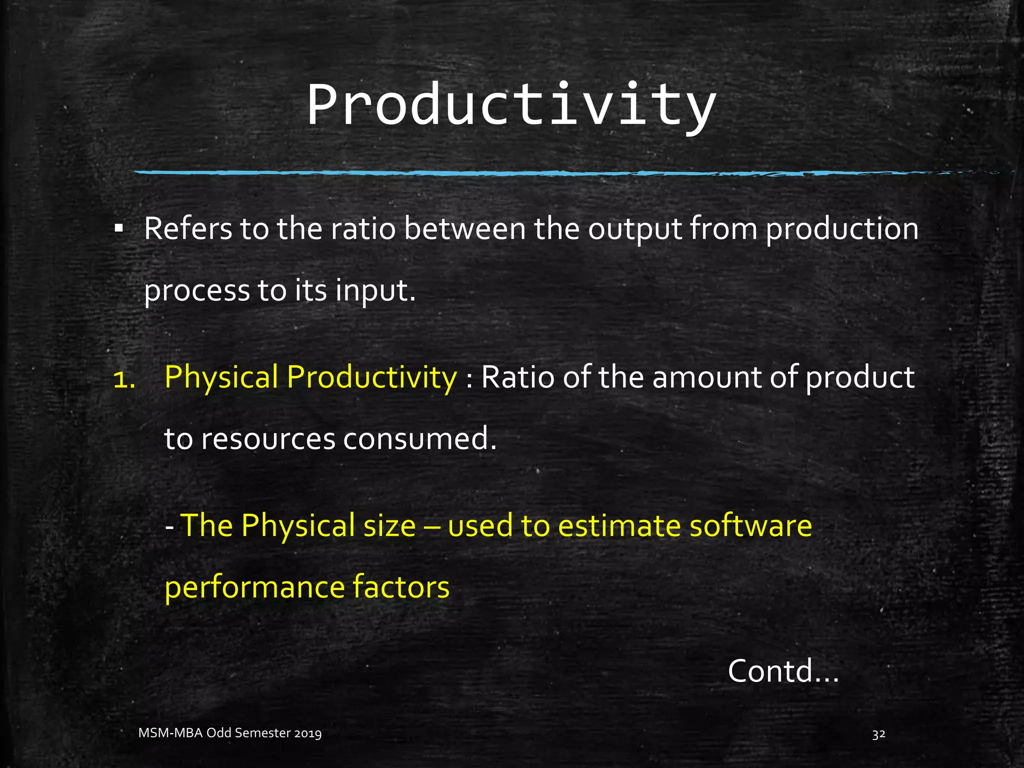 Productivity
▪ Refers to the ratio between the output from production
process to its input.
1. Physical Productivity : Ratio of the amount of product
to resources consumed.
-The Physical size – used to estimate software
performance factors
MSM-MBA Odd Semester 2019 32
Contd…
 