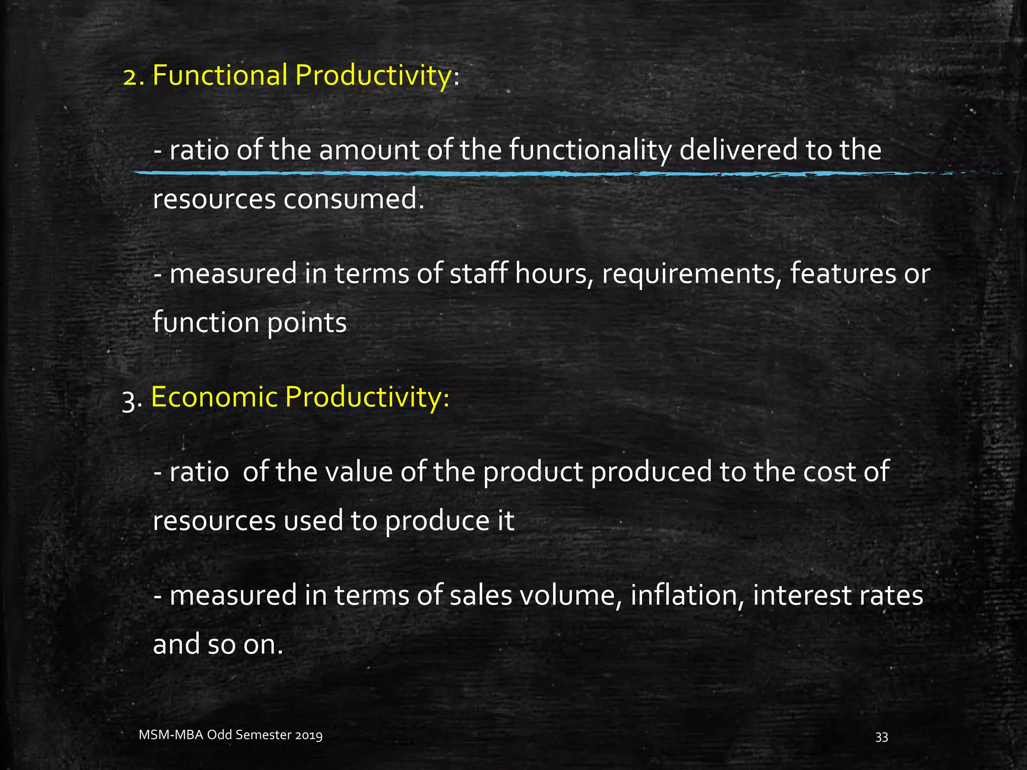 2. Functional Productivity:
- ratio of the amount of the functionality delivered to the
resources consumed.
- measured in terms of staff hours, requirements, features or
function points
3. Economic Productivity:
- ratio of the value of the product produced to the cost of
resources used to produce it
- measured in terms of sales volume, inflation, interest rates
and so on.
MSM-MBA Odd Semester 2019 33
 