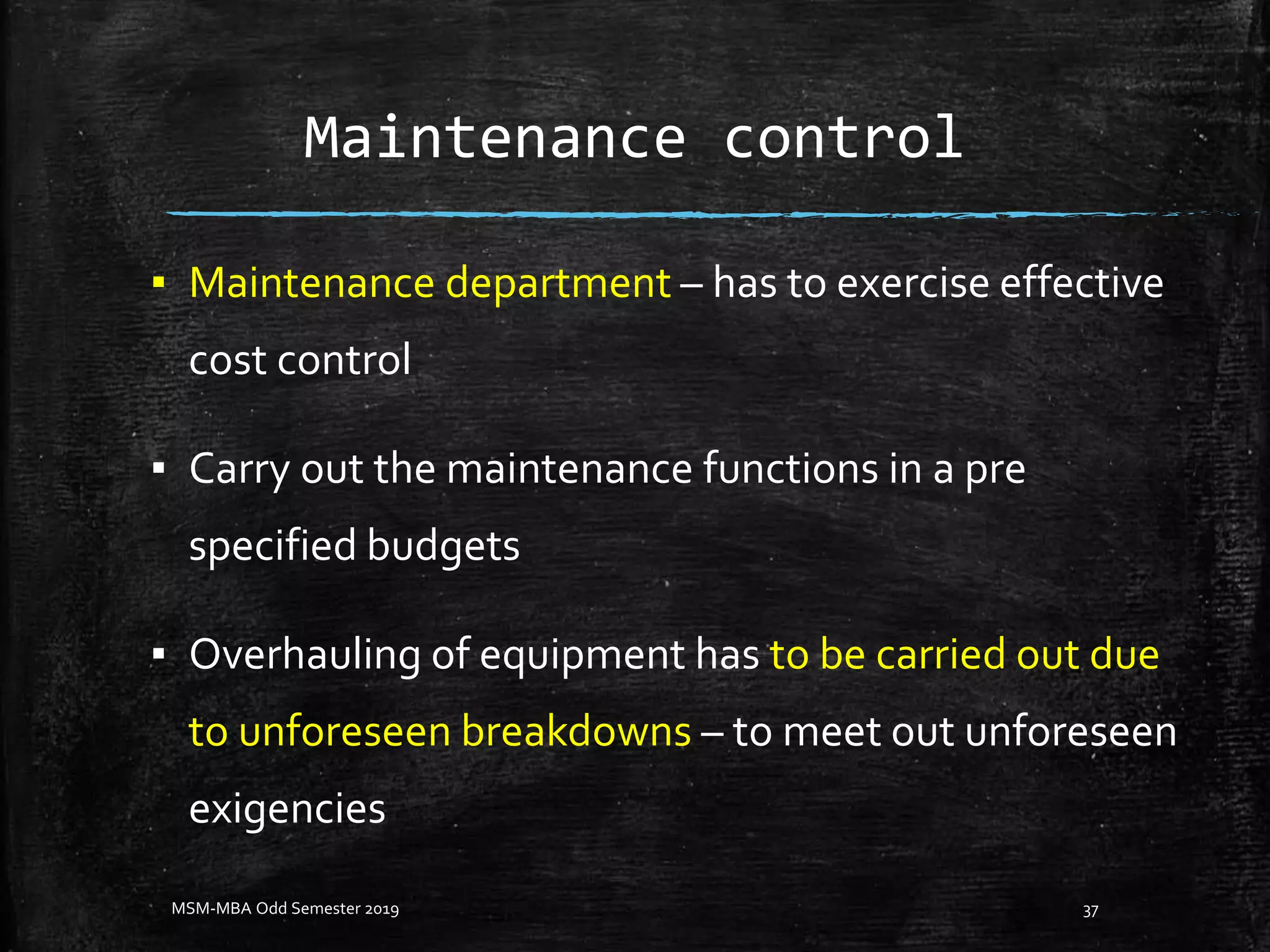 Maintenance control
▪ Maintenance department – has to exercise effective
cost control
▪ Carry out the maintenance functions in a pre
specified budgets
▪ Overhauling of equipment has to be carried out due
to unforeseen breakdowns – to meet out unforeseen
exigencies
MSM-MBA Odd Semester 2019 37
 
