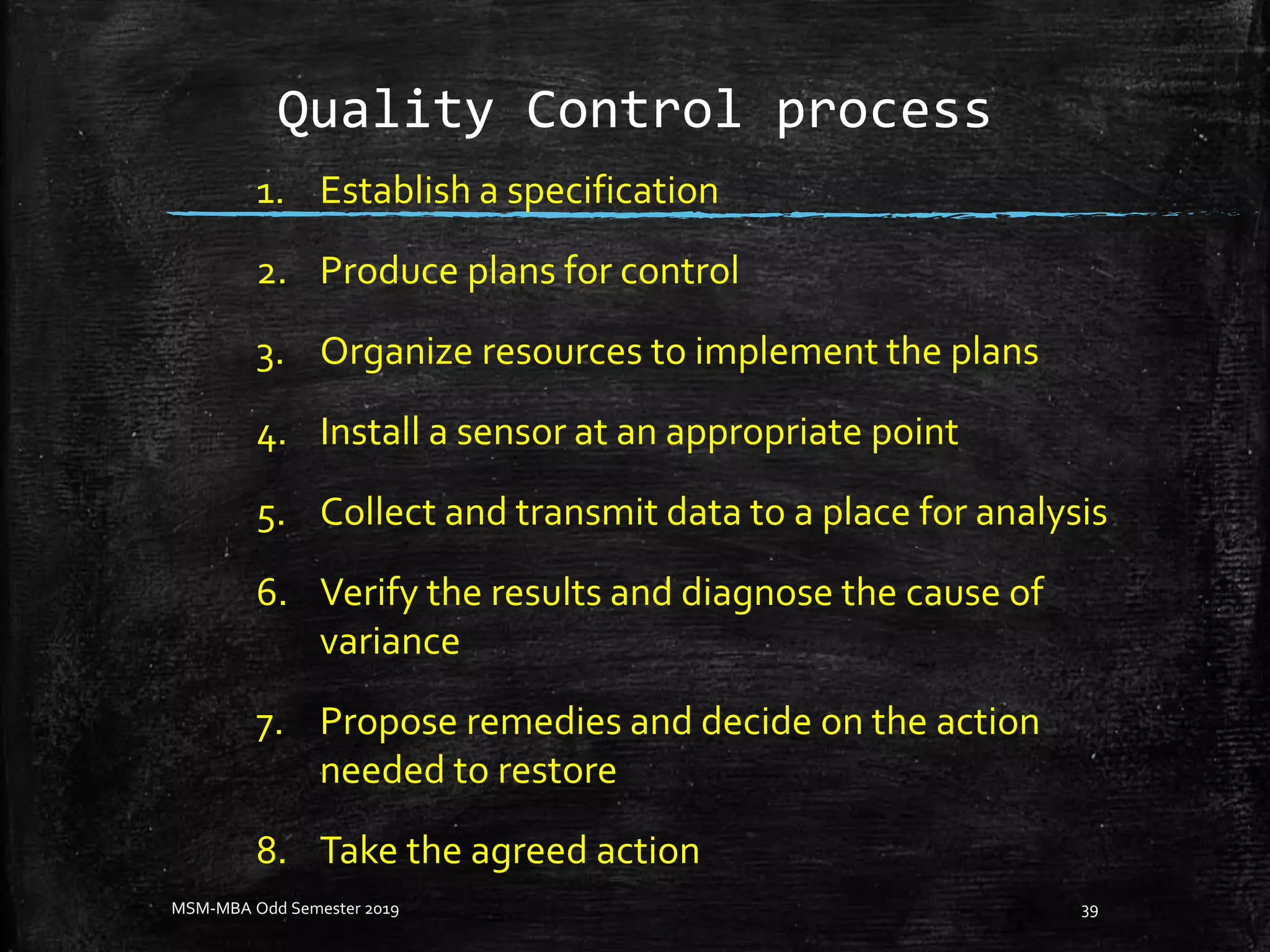 Quality Control process
1. Establish a specification
2. Produce plans for control
3. Organize resources to implement the plans
4. Install a sensor at an appropriate point
5. Collect and transmit data to a place for analysis
6. Verify the results and diagnose the cause of
variance
7. Propose remedies and decide on the action
needed to restore
8. Take the agreed action
MSM-MBA Odd Semester 2019 39
 