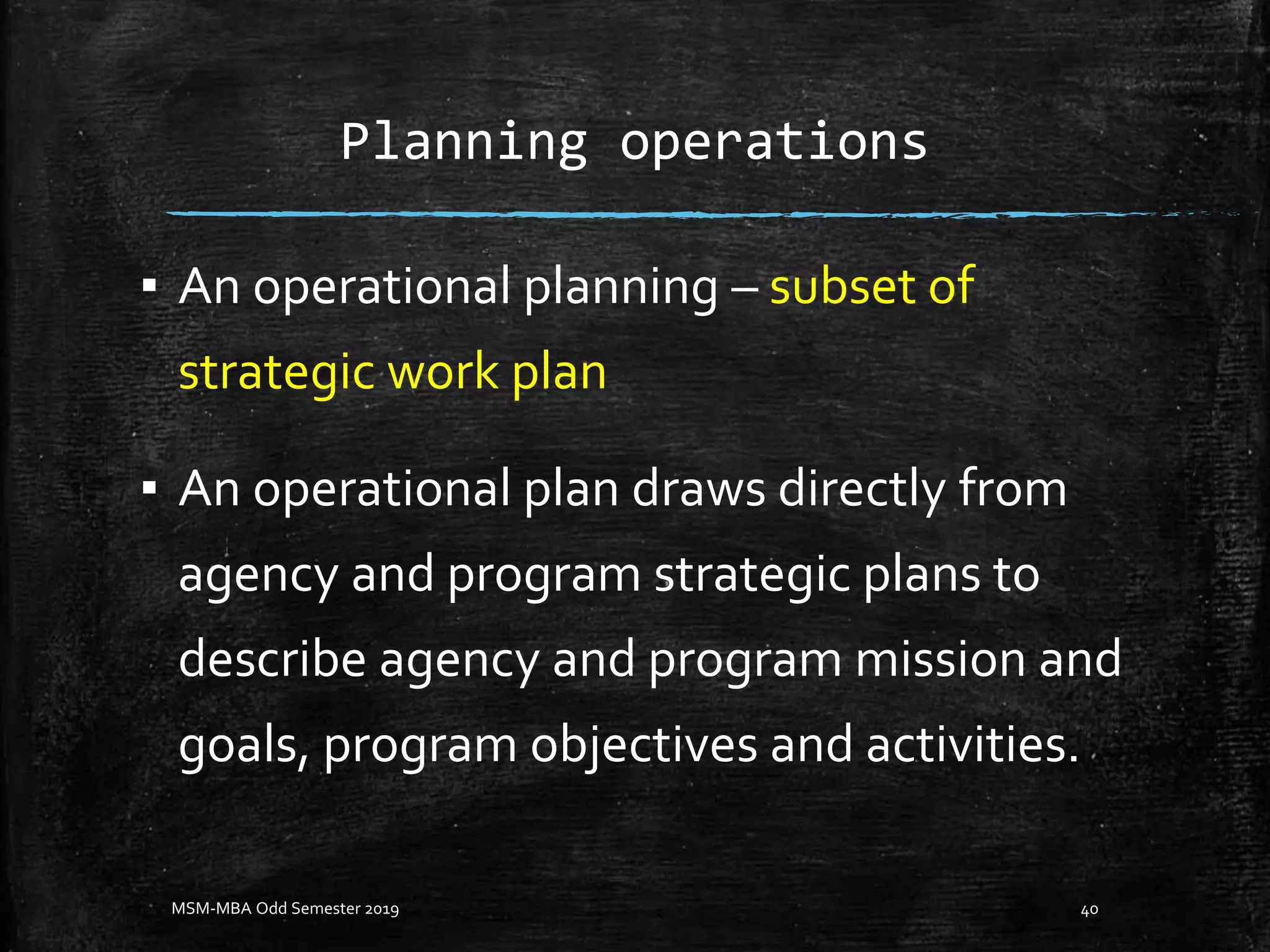 Planning operations
▪ An operational planning – subset of
strategic work plan
▪ An operational plan draws directly from
agency and program strategic plans to
describe agency and program mission and
goals, program objectives and activities.
MSM-MBA Odd Semester 2019 40
 