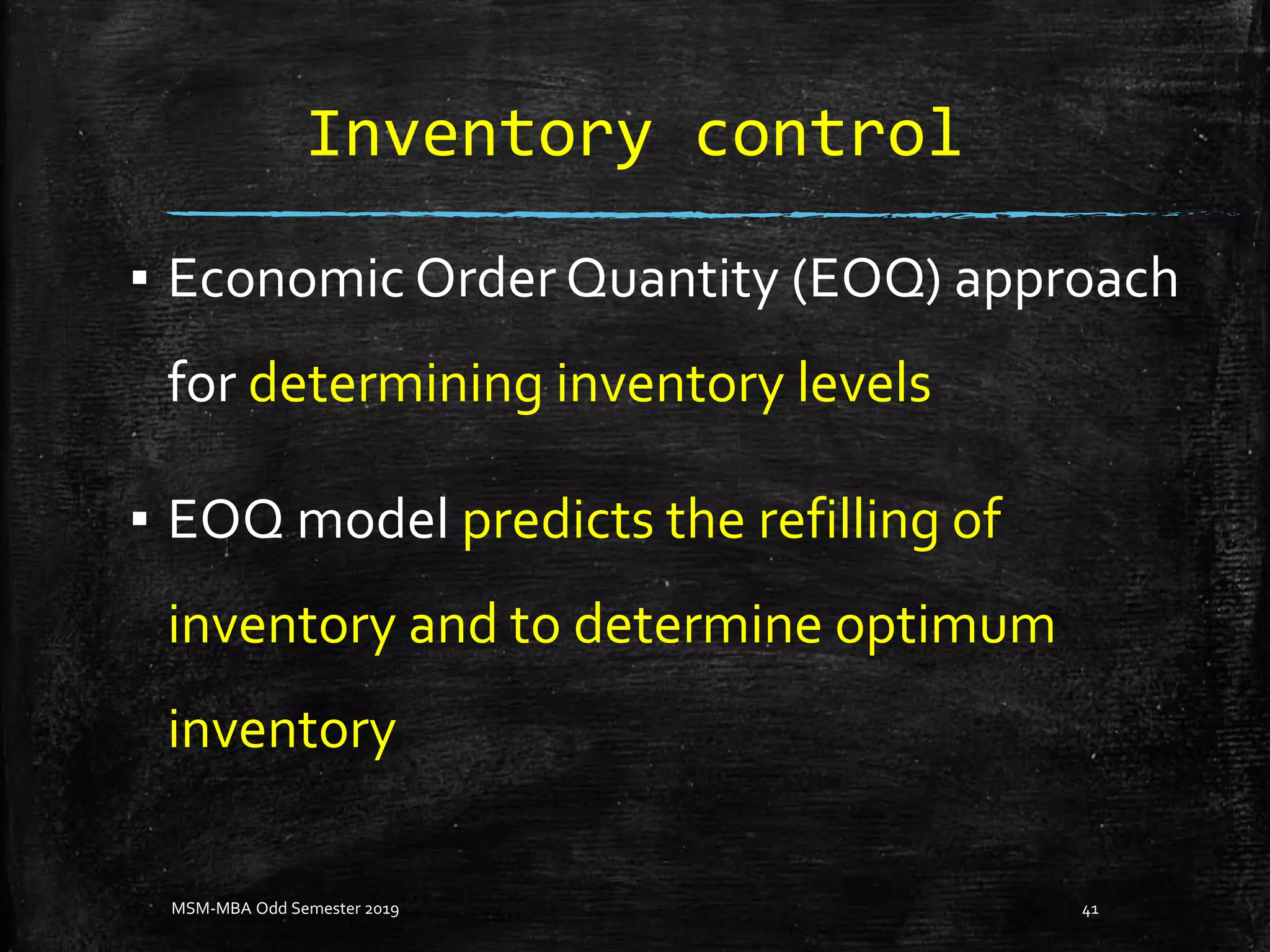 Inventory control
▪ Economic Order Quantity (EOQ) approach
for determining inventory levels
▪ EOQ model predicts the refilling of
inventory and to determine optimum
inventory
MSM-MBA Odd Semester 2019 41
 