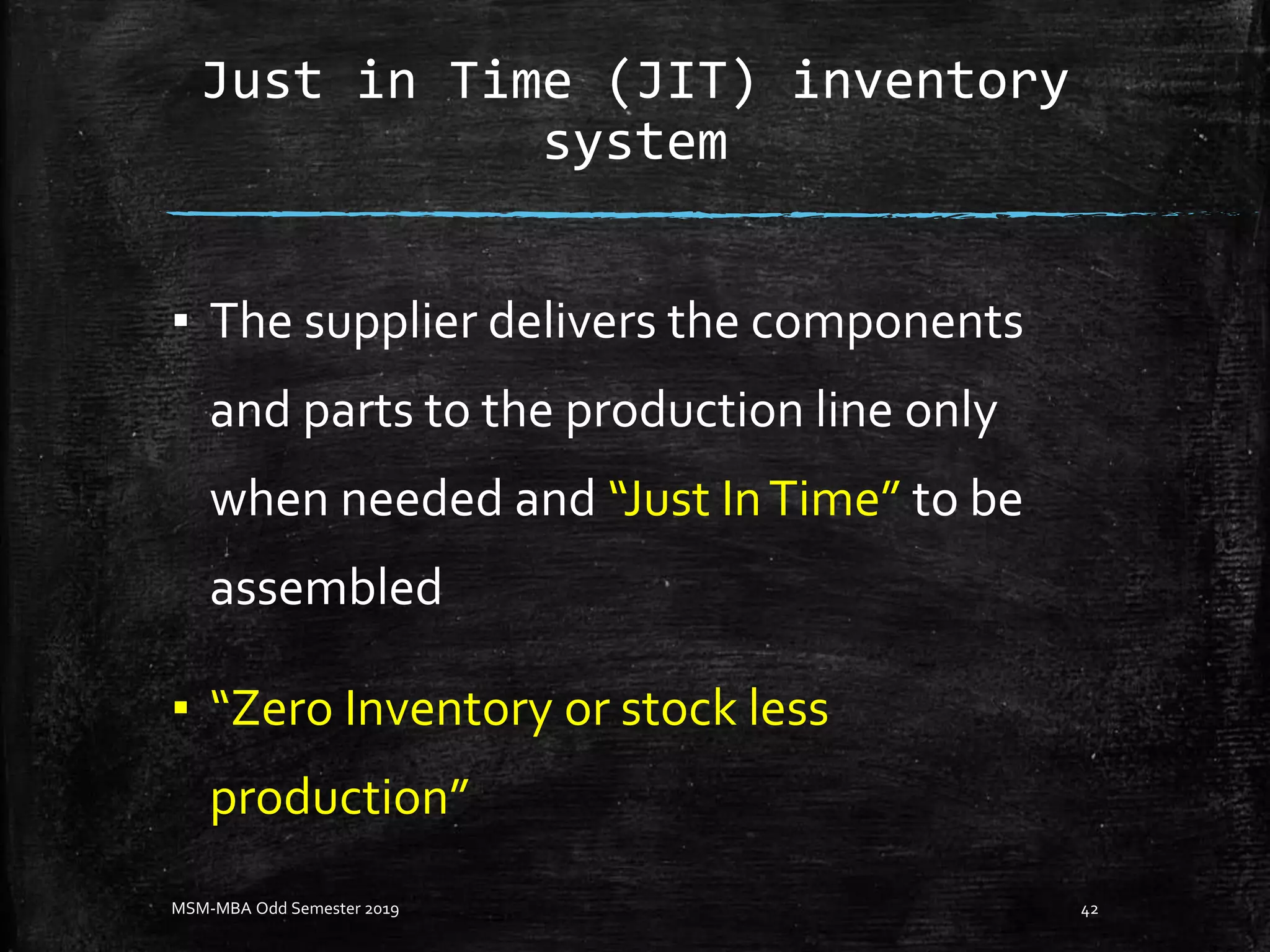 Just in Time (JIT) inventory
system
▪ The supplier delivers the components
and parts to the production line only
when needed and “Just InTime” to be
assembled
▪ “Zero Inventory or stock less
production”
MSM-MBA Odd Semester 2019 42
 