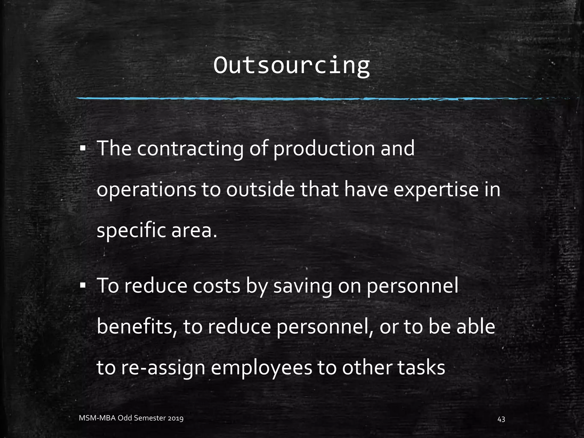 Outsourcing
▪ The contracting of production and
operations to outside that have expertise in
specific area.
▪ To reduce costs by saving on personnel
benefits, to reduce personnel, or to be able
to re-assign employees to other tasks
MSM-MBA Odd Semester 2019 43
 