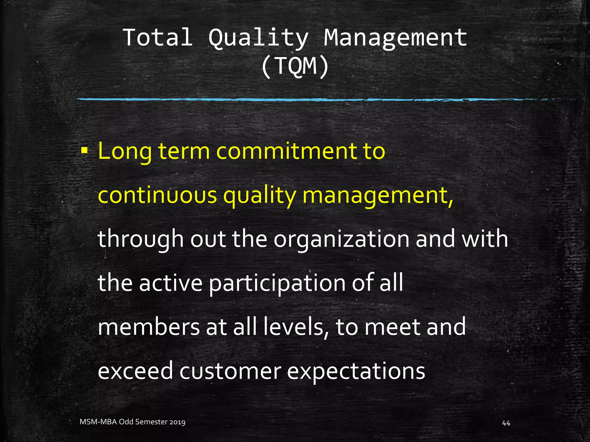 Total Quality Management
(TQM)
▪ Long term commitment to
continuous quality management,
through out the organization and with
the active participation of all
members at all levels, to meet and
exceed customer expectations
MSM-MBA Odd Semester 2019 44
 