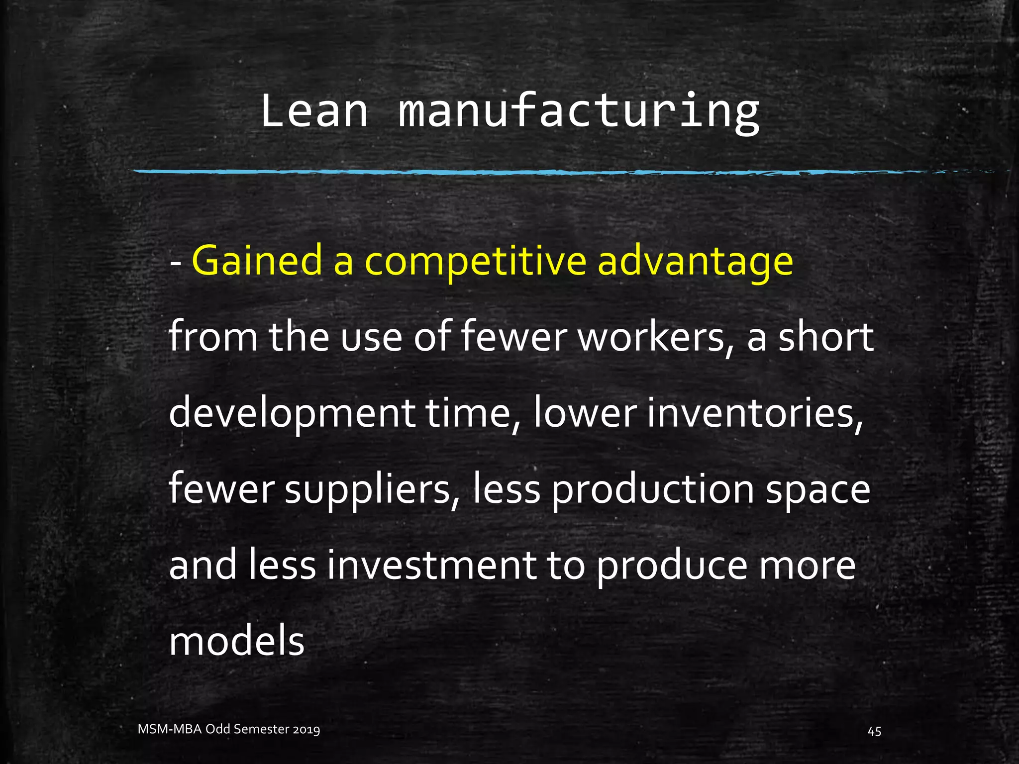 Lean manufacturing
- Gained a competitive advantage
from the use of fewer workers, a short
development time, lower inventories,
fewer suppliers, less production space
and less investment to produce more
models
MSM-MBA Odd Semester 2019 45
 