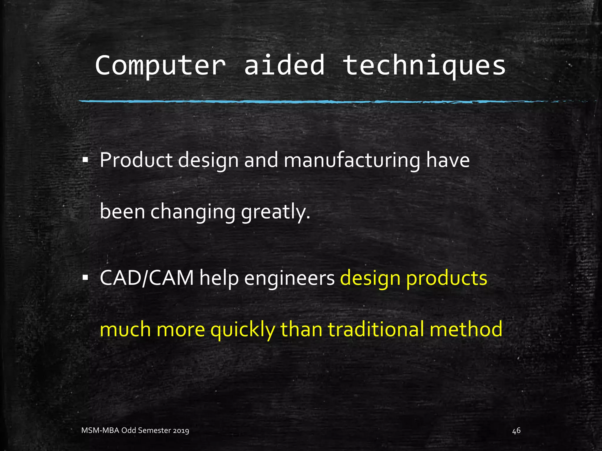 Computer aided techniques
▪ Product design and manufacturing have
been changing greatly.
▪ CAD/CAM help engineers design products
much more quickly than traditional method
MSM-MBA Odd Semester 2019 46
 