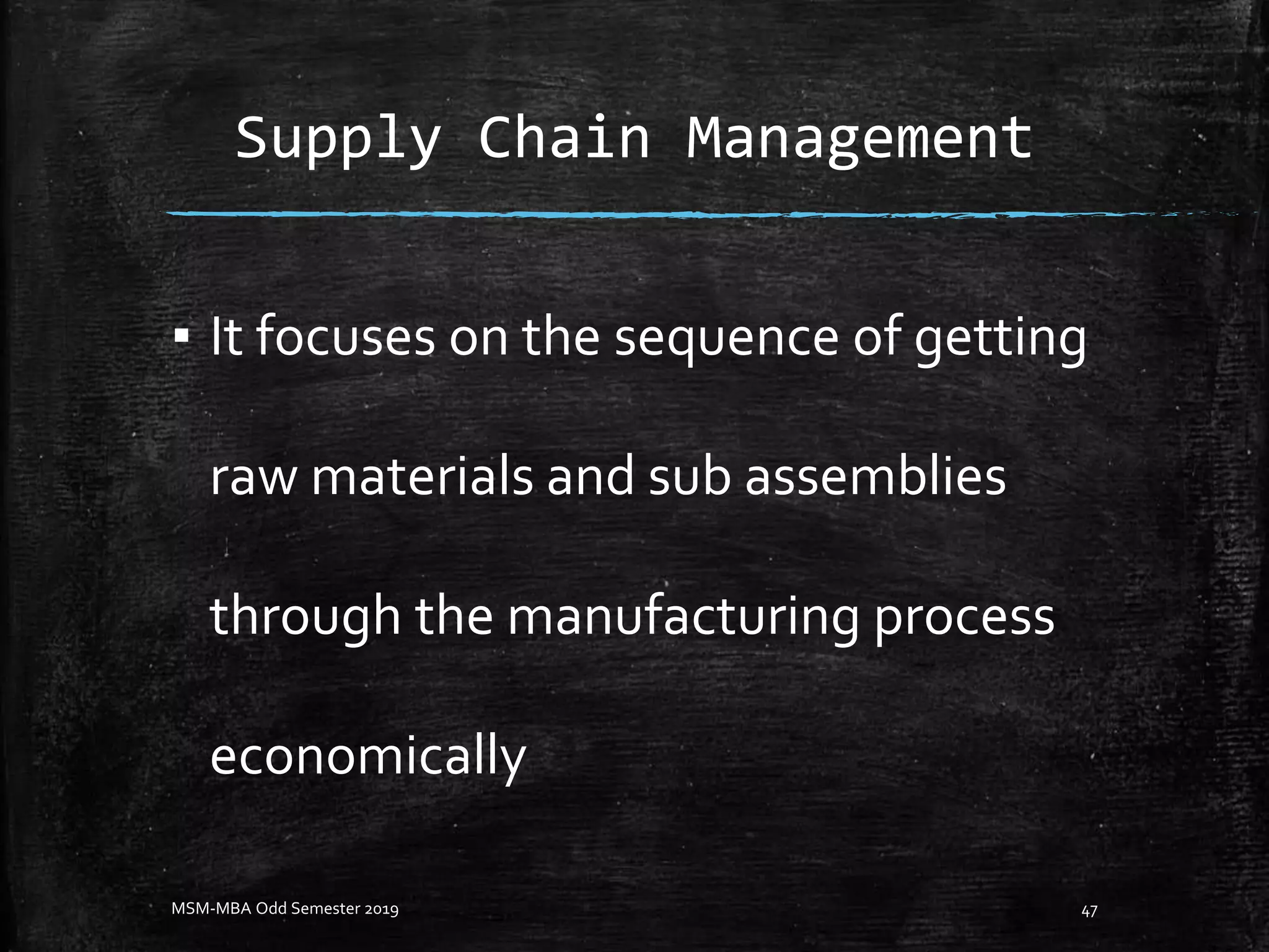 Supply Chain Management
▪ It focuses on the sequence of getting
raw materials and sub assemblies
through the manufacturing process
economically
MSM-MBA Odd Semester 2019 47
 