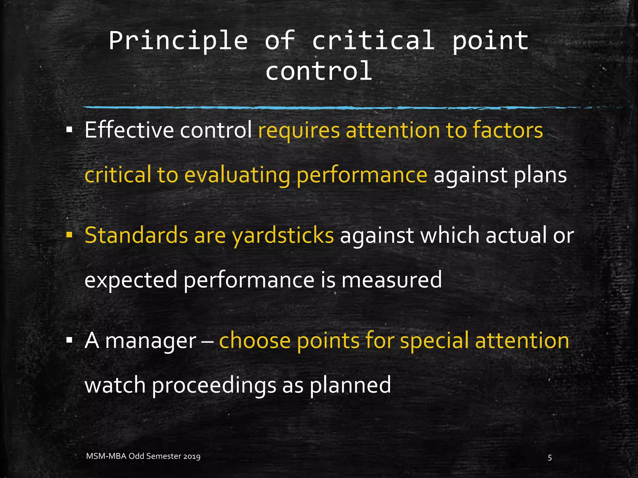 Principle of critical point
control
▪ Effective control requires attention to factors
critical to evaluating performance against plans
▪ Standards are yardsticks against which actual or
expected performance is measured
▪ A manager – choose points for special attention
watch proceedings as planned
MSM-MBA Odd Semester 2019 5
 