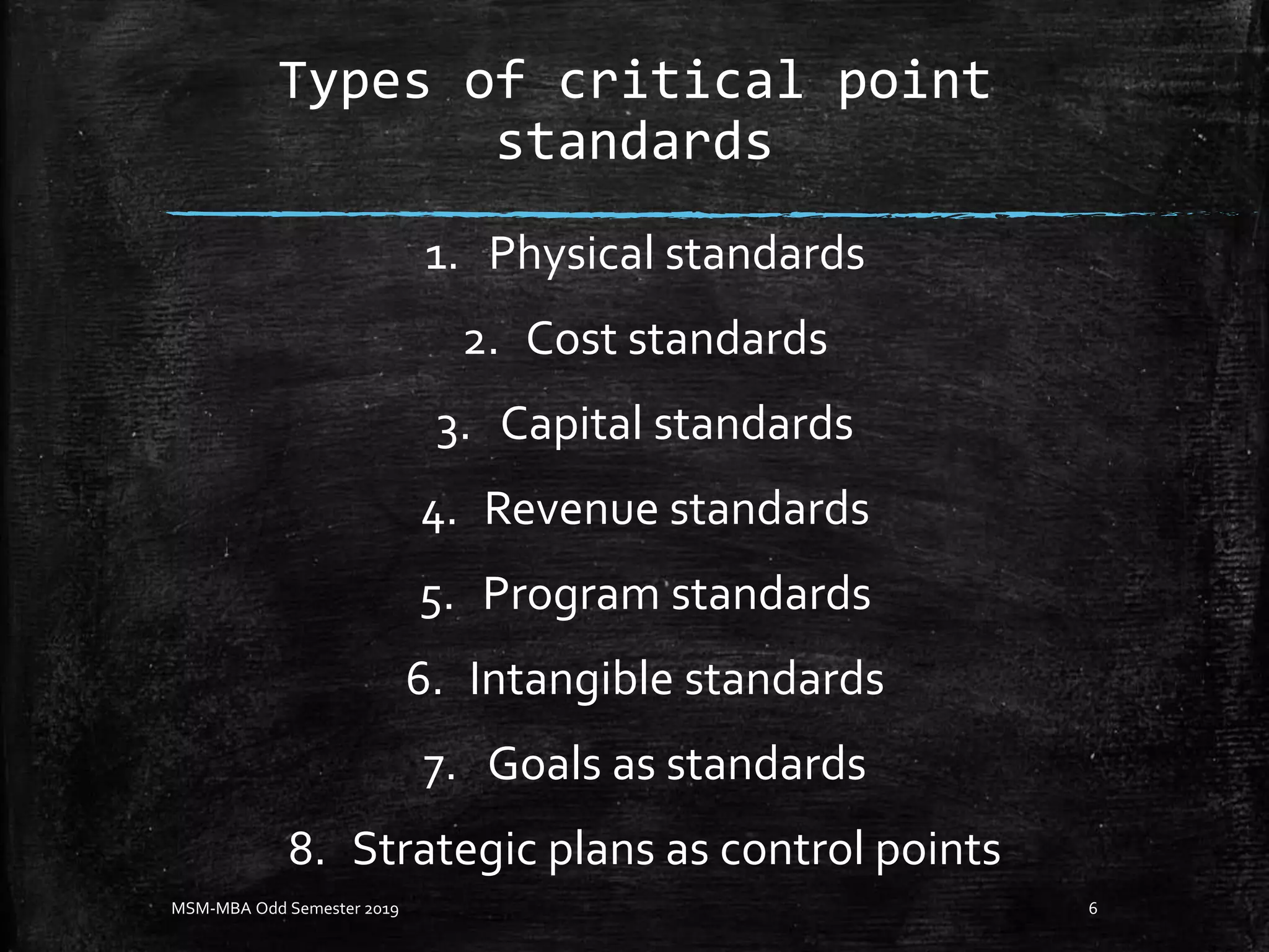 Types of critical point
standards
1. Physical standards
2. Cost standards
3. Capital standards
4. Revenue standards
5. Program standards
6. Intangible standards
7. Goals as standards
8. Strategic plans as control points
MSM-MBA Odd Semester 2019 6
 
