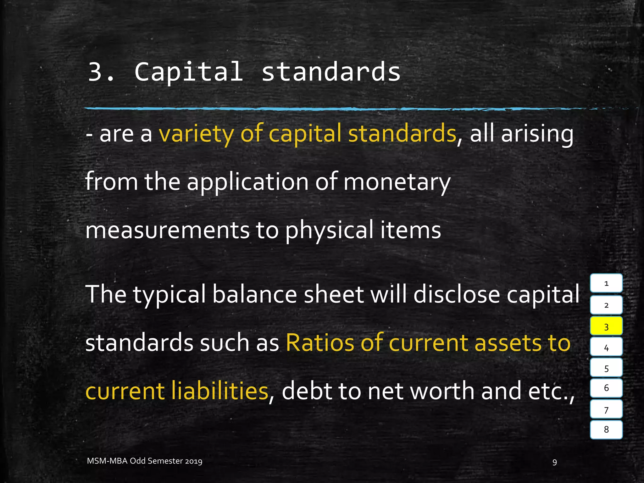 3. Capital standards
- are a variety of capital standards, all arising
from the application of monetary
measurements to physical items
The typical balance sheet will disclose capital
standards such as Ratios of current assets to
current liabilities, debt to net worth and etc.,
MSM-MBA Odd Semester 2019 9
1
2
3
4
5
6
7
8
 