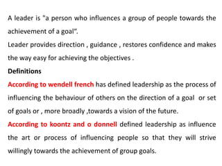 A leader is "a person who influences a group of people towards the
achievement of a goal“.
Leader provides direction , guidance , restores confidence and makes
the way easy for achieving the objectives .
Definitions
According to wendell french has defined leadership as the process of
influencing the behaviour of others on the direction of a goal or set
of goals or , more broadly ,towards a vision of the future.
According to koontz and o donnell defined leadership as influence
the art or process of influencing people so that they will strive
willingly towards the achievement of group goals.
 