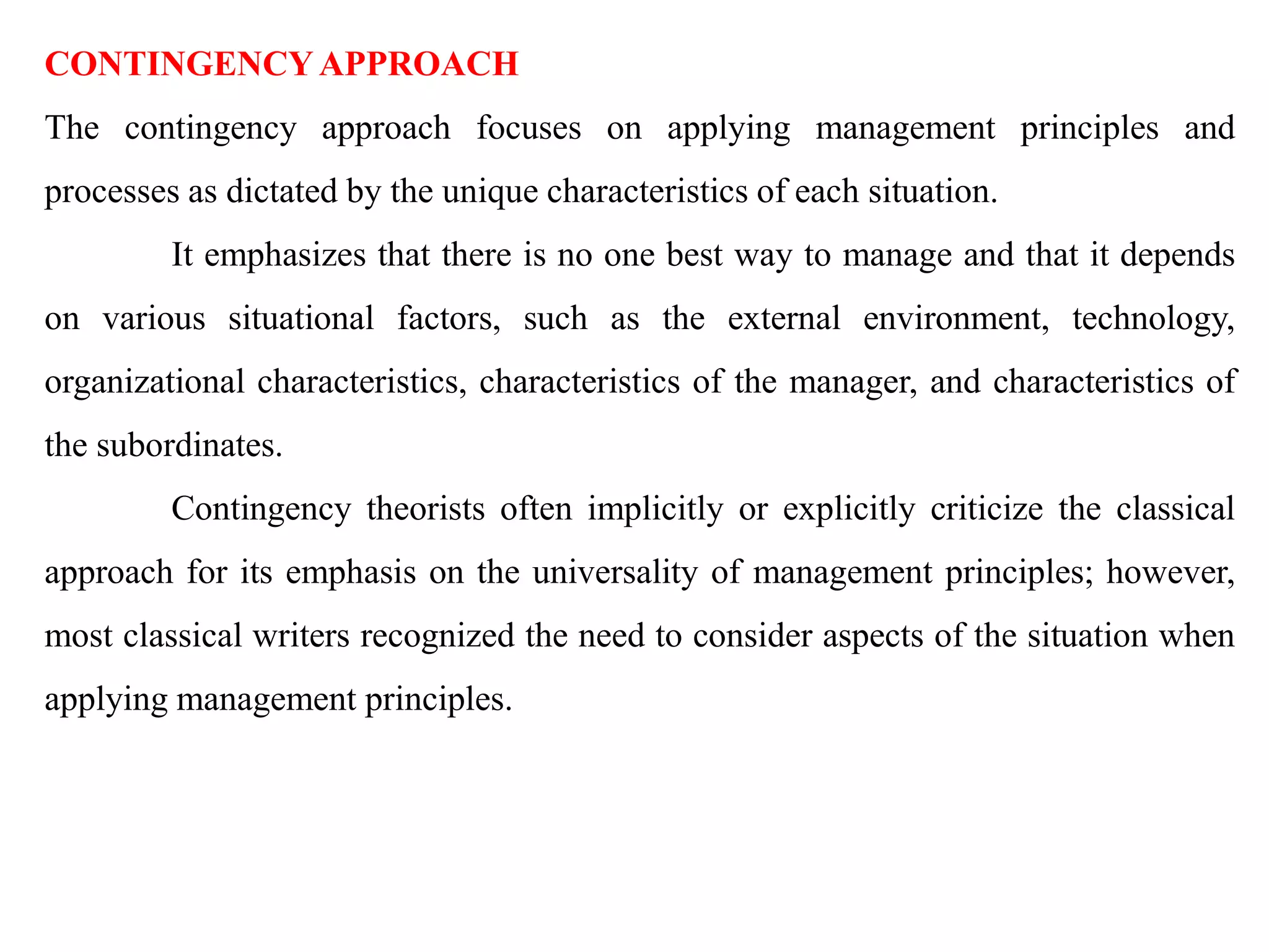 CONTINGENCYAPPROACH
The contingency approach focuses on applying management principles and
processes as dictated by the unique characteristics of each situation.
It emphasizes that there is no one best way to manage and that it depends
on various situational factors, such as the external environment, technology,
organizational characteristics, characteristics of the manager, and characteristics of
the subordinates.
Contingency theorists often implicitly or explicitly criticize the classical
approach for its emphasis on the universality of management principles; however,
most classical writers recognized the need to consider aspects of the situation when
applying management principles.
 