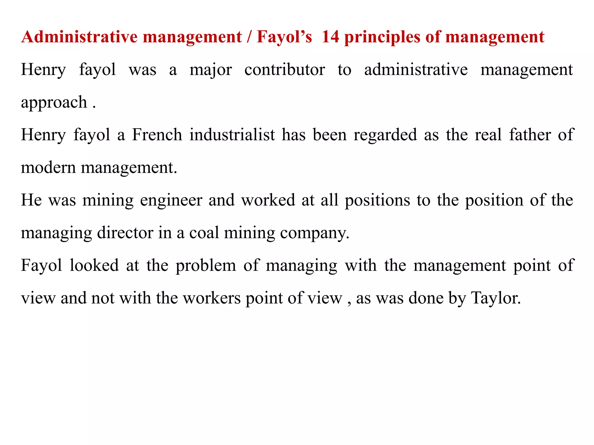Administrative management / Fayol’s 14 principles of management
Henry fayol was a major contributor to administrative management
approach .
Henry fayol a French industrialist has been regarded as the real father of
modern management.
He was mining engineer and worked at all positions to the position of the
managing director in a coal mining company.
Fayol looked at the problem of managing with the management point of
view and not with the workers point of view , as was done by Taylor.
 