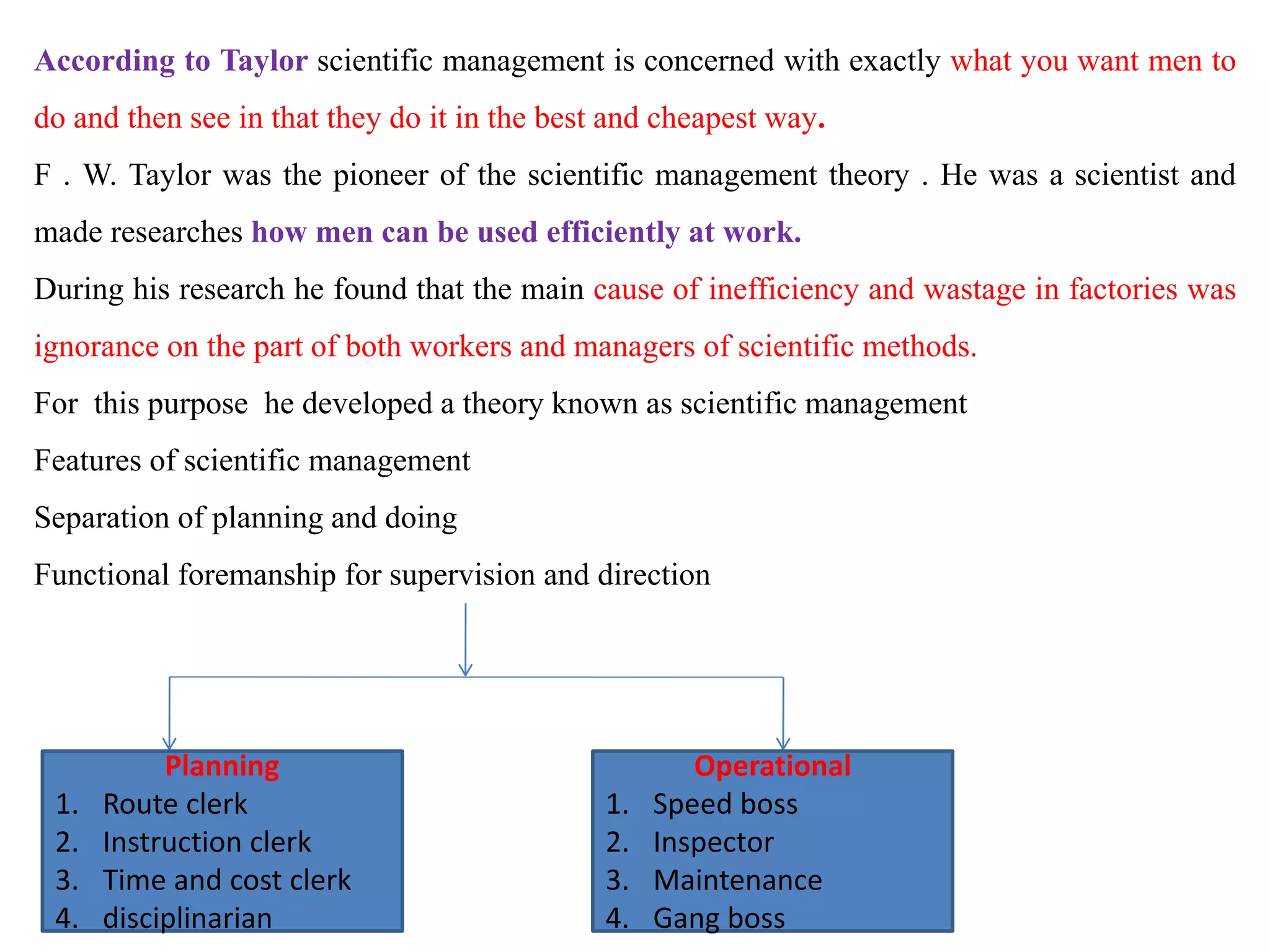 According to Taylor scientific management is concerned with exactly what you want men to
do and then see in that they do it in the best and cheapest way.
F . W. Taylor was the pioneer of the scientific management theory . He was a scientist and
made researches how men can be used efficiently at work.
During his research he found that the main cause of inefficiency and wastage in factories was
ignorance on the part of both workers and managers of scientific methods.
For this purpose he developed a theory known as scientific management
Features of scientific management
Separation of planning and doing
Functional foremanship for supervision and direction
Planning
1. Route clerk
2. Instruction clerk
3. Time and cost clerk
4. disciplinarian
Operational
1. Speed boss
2. Inspector
3. Maintenance
4. Gang boss
 