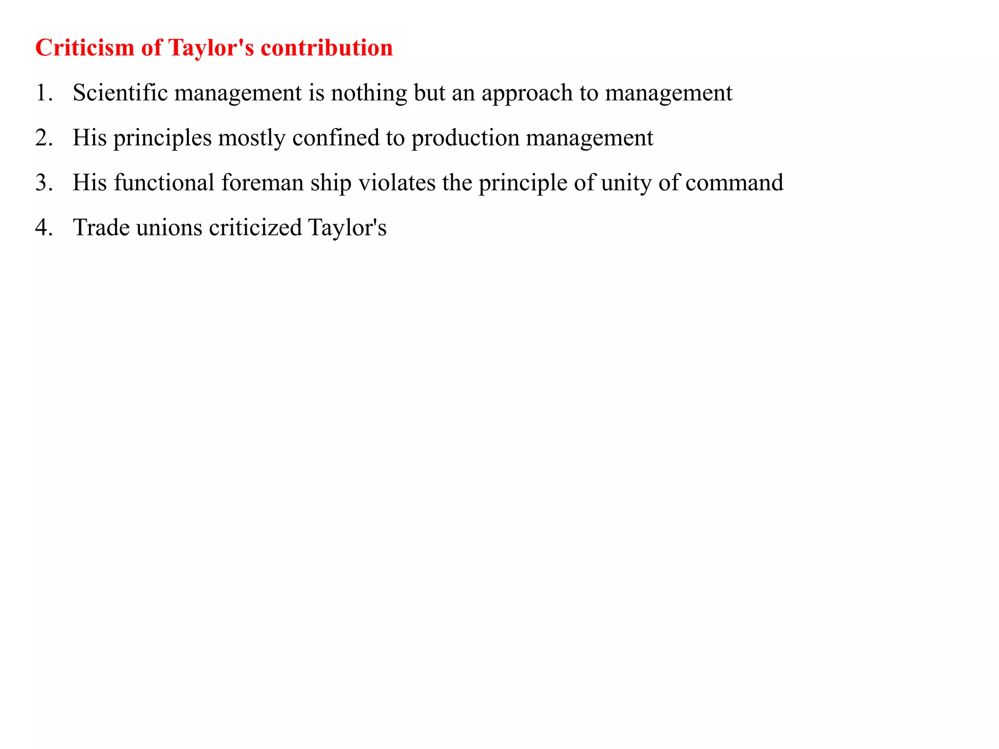 Criticism of Taylor's contribution
1. Scientific management is nothing but an approach to management
2. His principles mostly confined to production management
3. His functional foreman ship violates the principle of unity of command
4. Trade unions criticized Taylor's
 