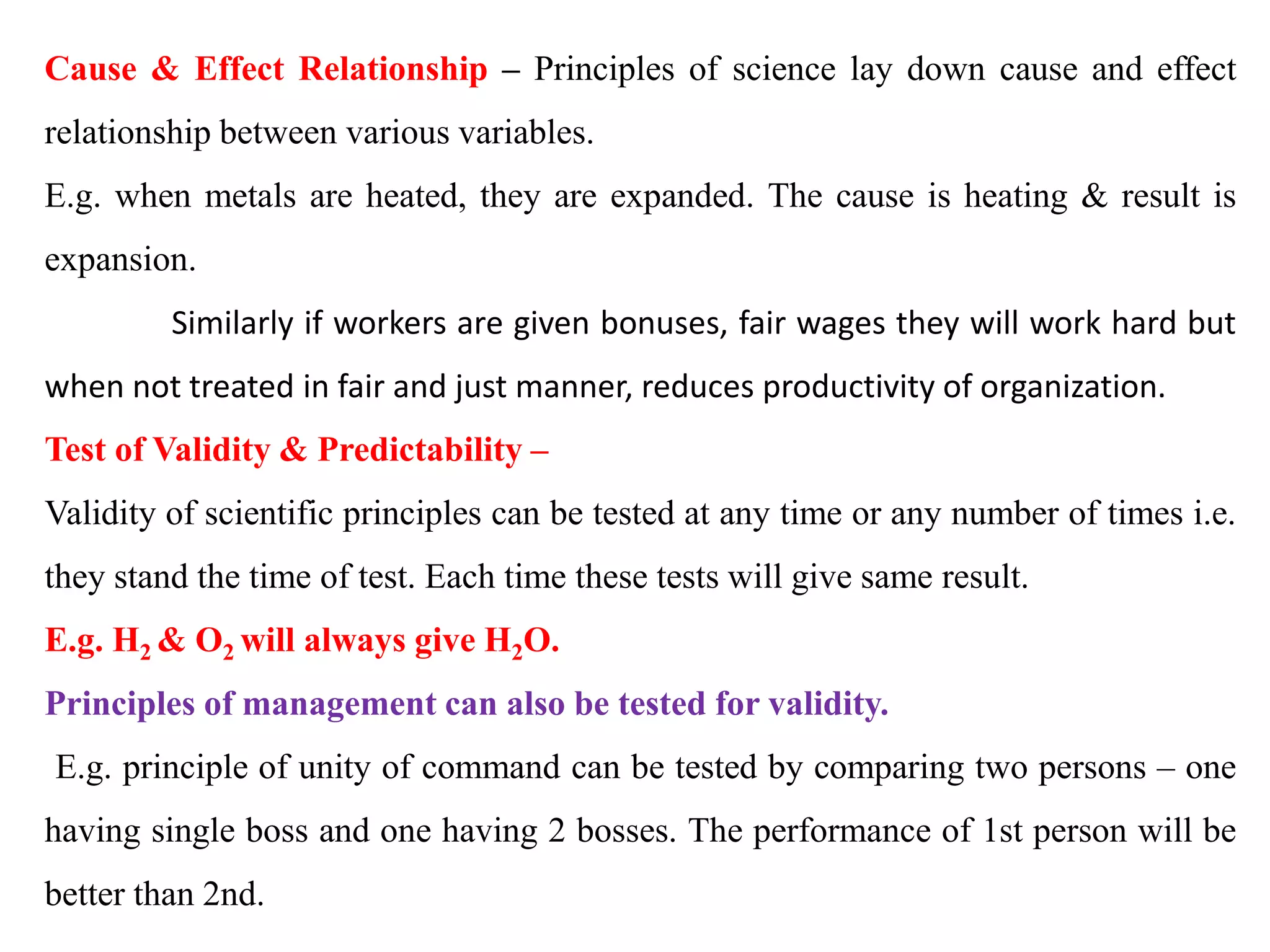 Cause & Effect Relationship – Principles of science lay down cause and effect
relationship between various variables.
E.g. when metals are heated, they are expanded. The cause is heating & result is
expansion.
Similarly if workers are given bonuses, fair wages they will work hard but
when not treated in fair and just manner, reduces productivity of organization.
Test of Validity & Predictability –
Validity of scientific principles can be tested at any time or any number of times i.e.
they stand the time of test. Each time these tests will give same result.
E.g. H2 & O2 will always give H2O.
Principles of management can also be tested for validity.
E.g. principle of unity of command can be tested by comparing two persons – one
having single boss and one having 2 bosses. The performance of 1st person will be
better than 2nd.
 