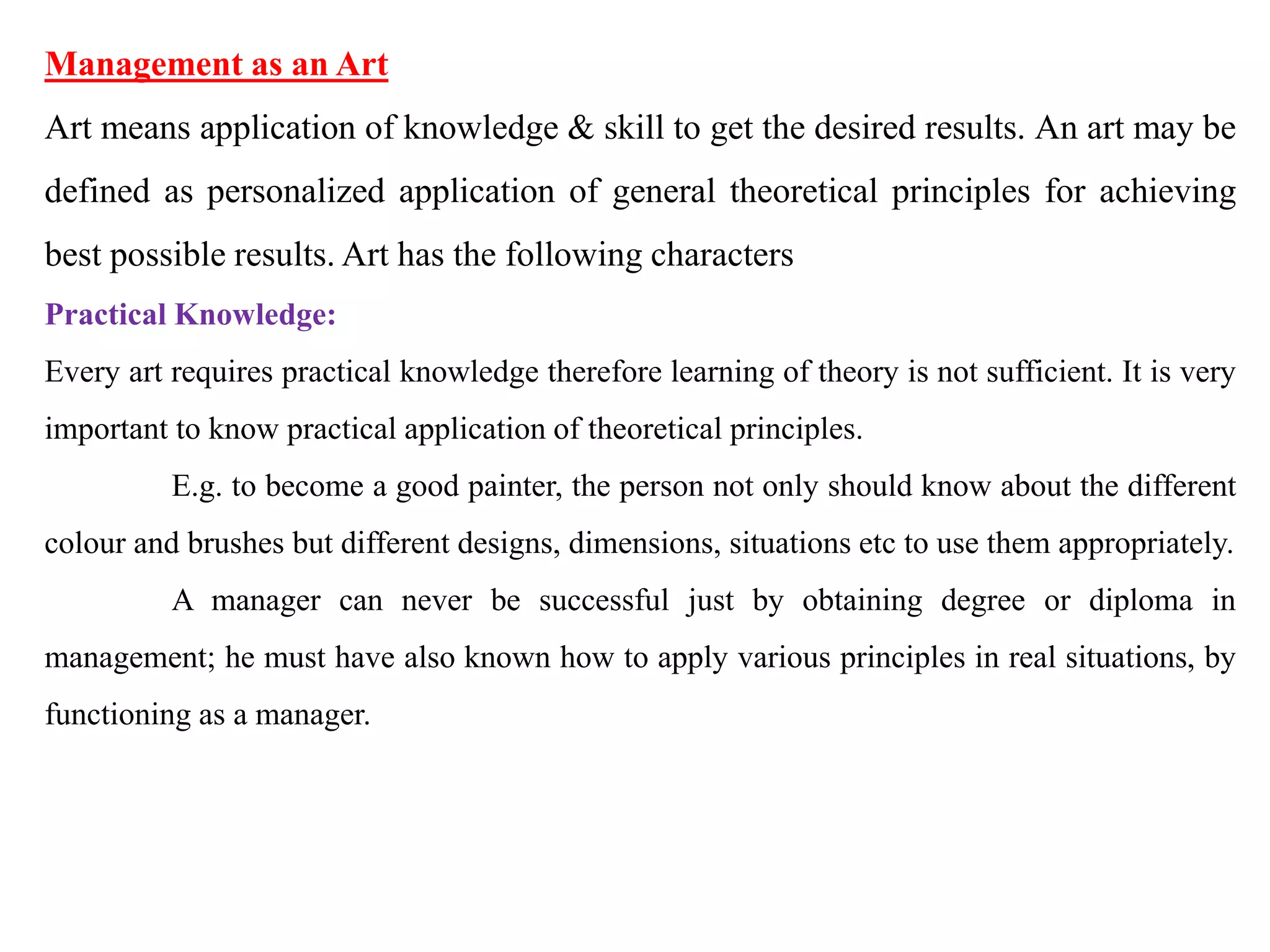Management as an Art
Art means application of knowledge & skill to get the desired results. An art may be
defined as personalized application of general theoretical principles for achieving
best possible results. Art has the following characters
Practical Knowledge:
Every art requires practical knowledge therefore learning of theory is not sufficient. It is very
important to know practical application of theoretical principles.
E.g. to become a good painter, the person not only should know about the different
colour and brushes but different designs, dimensions, situations etc to use them appropriately.
A manager can never be successful just by obtaining degree or diploma in
management; he must have also known how to apply various principles in real situations, by
functioning as a manager.
 