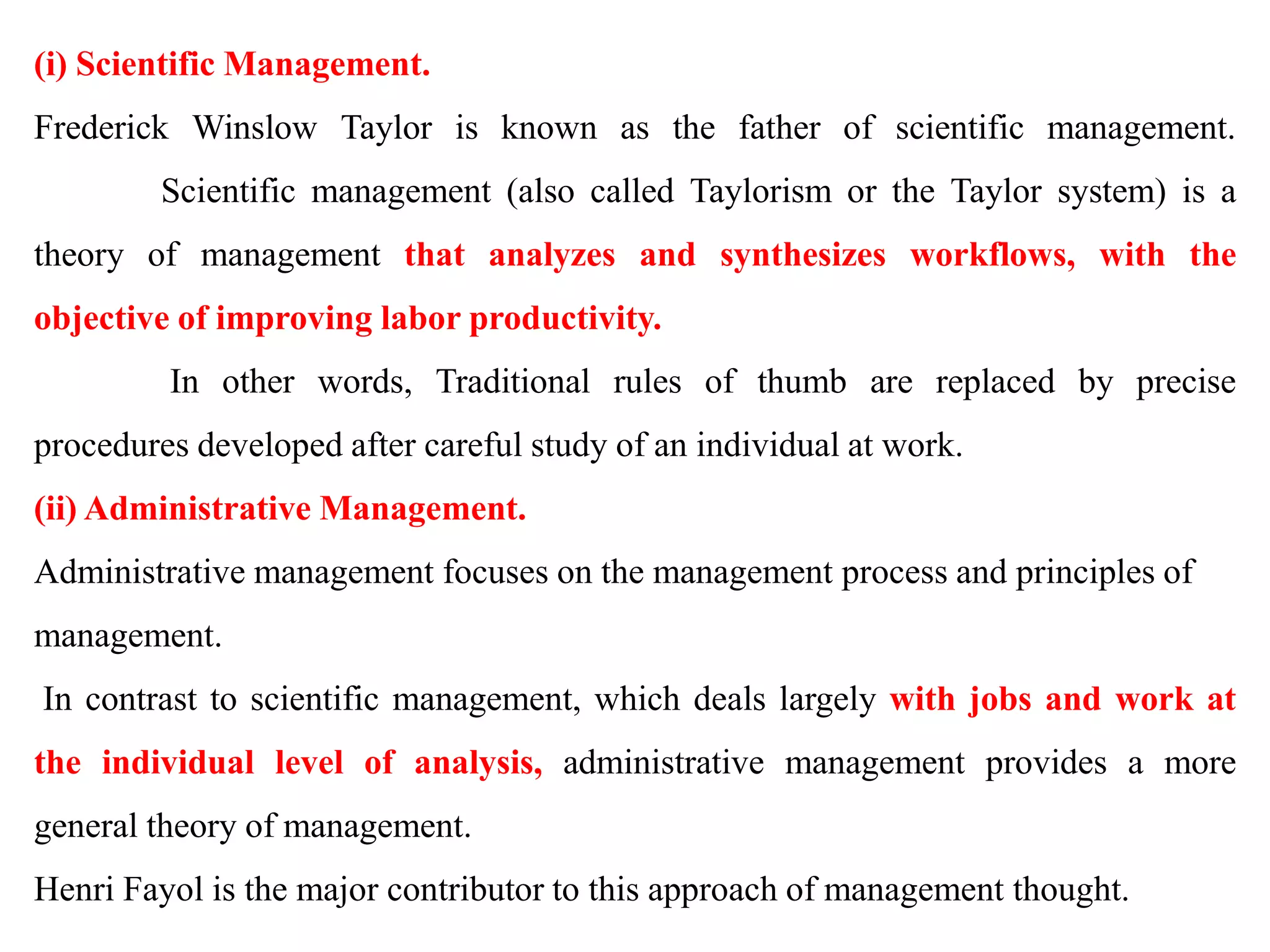 (i) Scientific Management.
Frederick Winslow Taylor is known as the father of scientific management.
Scientific management (also called Taylorism or the Taylor system) is a
theory of management that analyzes and synthesizes workflows, with the
objective of improving labor productivity.
In other words, Traditional rules of thumb are replaced by precise
procedures developed after careful study of an individual at work.
(ii) Administrative Management.
Administrative management focuses on the management process and principles of
management.
In contrast to scientific management, which deals largely with jobs and work at
the individual level of analysis, administrative management provides a more
general theory of management.
Henri Fayol is the major contributor to this approach of management thought.
 