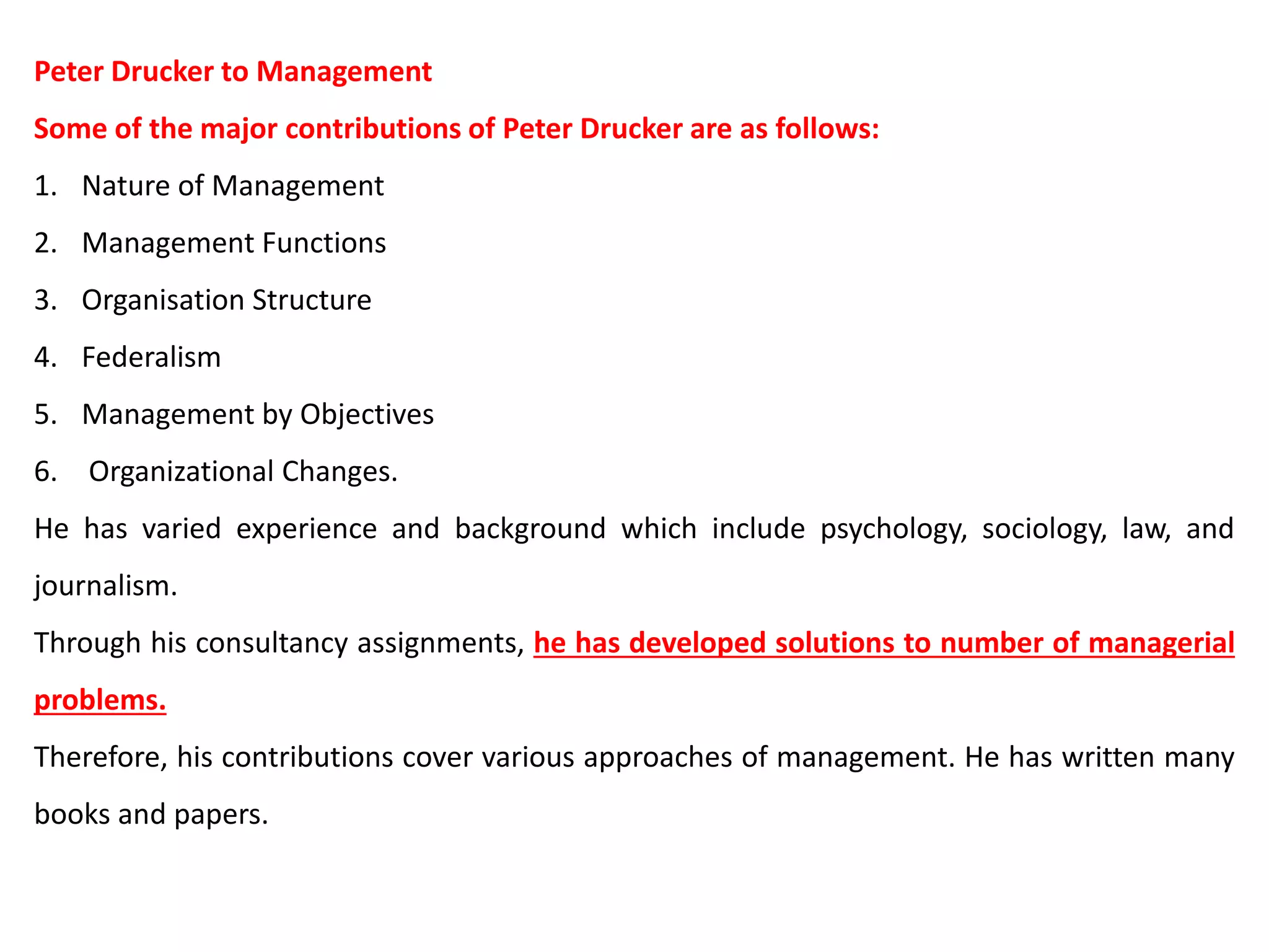Peter Drucker to Management
Some of the major contributions of Peter Drucker are as follows:
1. Nature of Management
2. Management Functions
3. Organisation Structure
4. Federalism
5. Management by Objectives
6. Organizational Changes.
He has varied experience and background which include psychology, sociology, law, and
journalism.
Through his consultancy assignments, he has developed solutions to number of managerial
problems.
Therefore, his contributions cover various approaches of management. He has written many
books and papers.
 