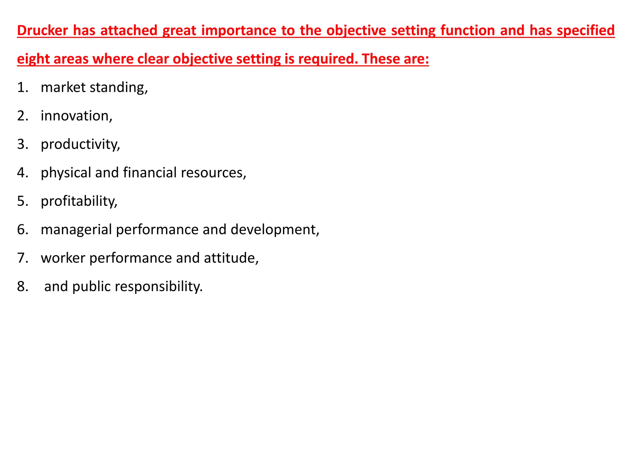 Drucker has attached great importance to the objective setting function and has specified
eight areas where clear objective setting is required. These are:
1. market standing,
2. innovation,
3. productivity,
4. physical and financial resources,
5. profitability,
6. managerial performance and development,
7. worker performance and attitude,
8. and public responsibility.
 