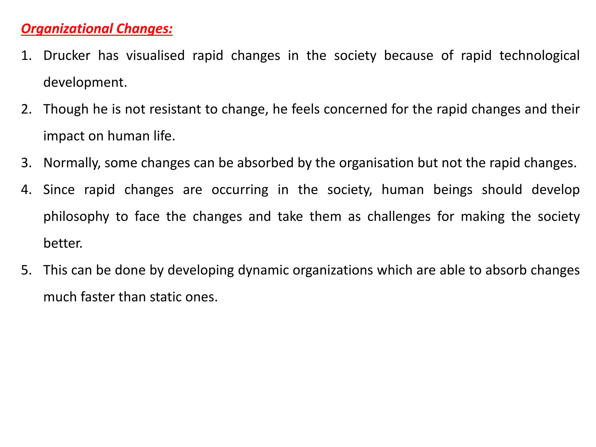 Organizational Changes:
1. Drucker has visualised rapid changes in the society because of rapid technological
development.
2. Though he is not resistant to change, he feels concerned for the rapid changes and their
impact on human life.
3. Normally, some changes can be absorbed by the organisation but not the rapid changes.
4. Since rapid changes are occurring in the society, human beings should develop
philosophy to face the changes and take them as challenges for making the society
better.
5. This can be done by developing dynamic organizations which are able to absorb changes
much faster than static ones.
 