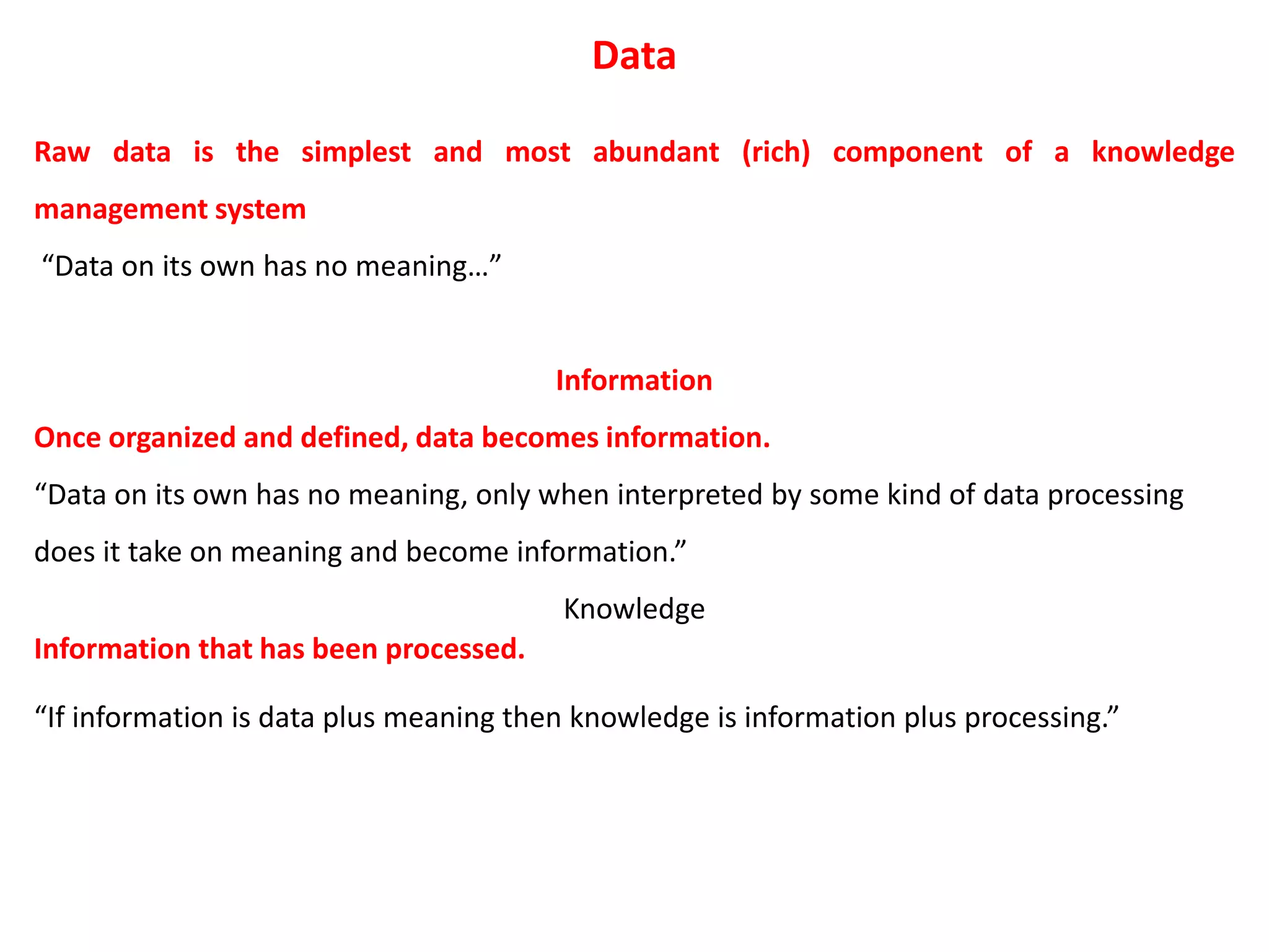 Data
Raw data is the simplest and most abundant (rich) component of a knowledge
management system
“Data on its own has no meaning…”
Information
Once organized and defined, data becomes information.
“Data on its own has no meaning, only when interpreted by some kind of data processing
does it take on meaning and become information.”
Knowledge
Information that has been processed.
“If information is data plus meaning then knowledge is information plus processing.”
 