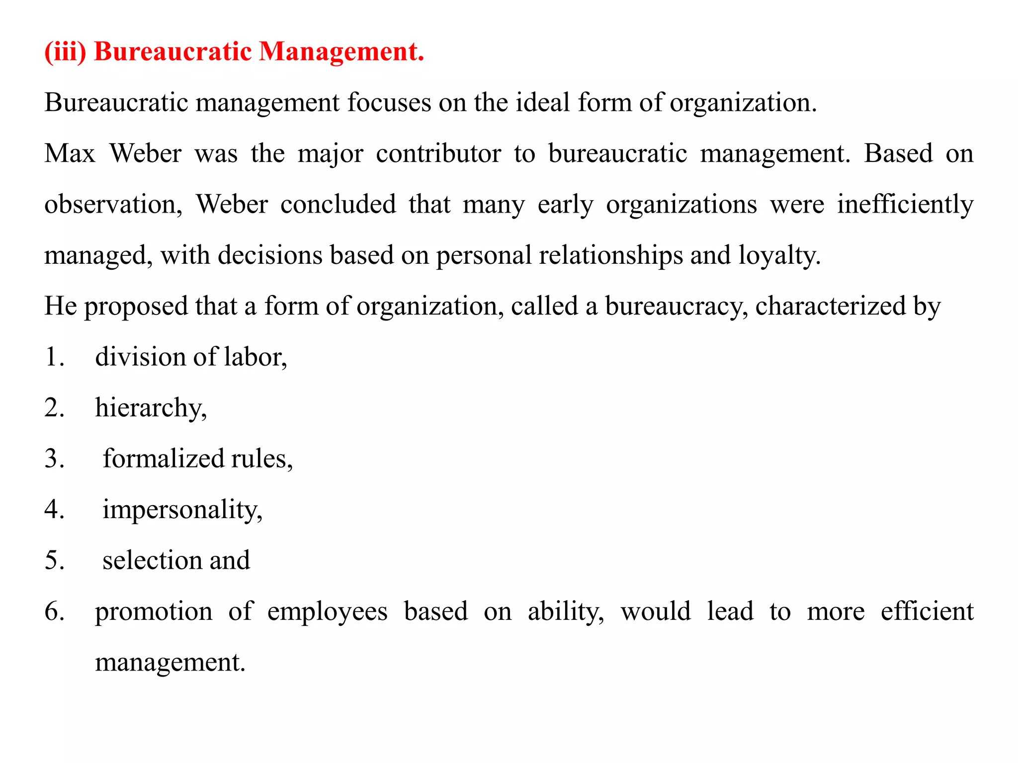 (iii) Bureaucratic Management.
Bureaucratic management focuses on the ideal form of organization.
Max Weber was the major contributor to bureaucratic management. Based on
observation, Weber concluded that many early organizations were inefficiently
managed, with decisions based on personal relationships and loyalty.
He proposed that a form of organization, called a bureaucracy, characterized by
1. division of labor,
2. hierarchy,
3. formalized rules,
4. impersonality,
5. selection and
6. promotion of employees based on ability, would lead to more efficient
management.
 