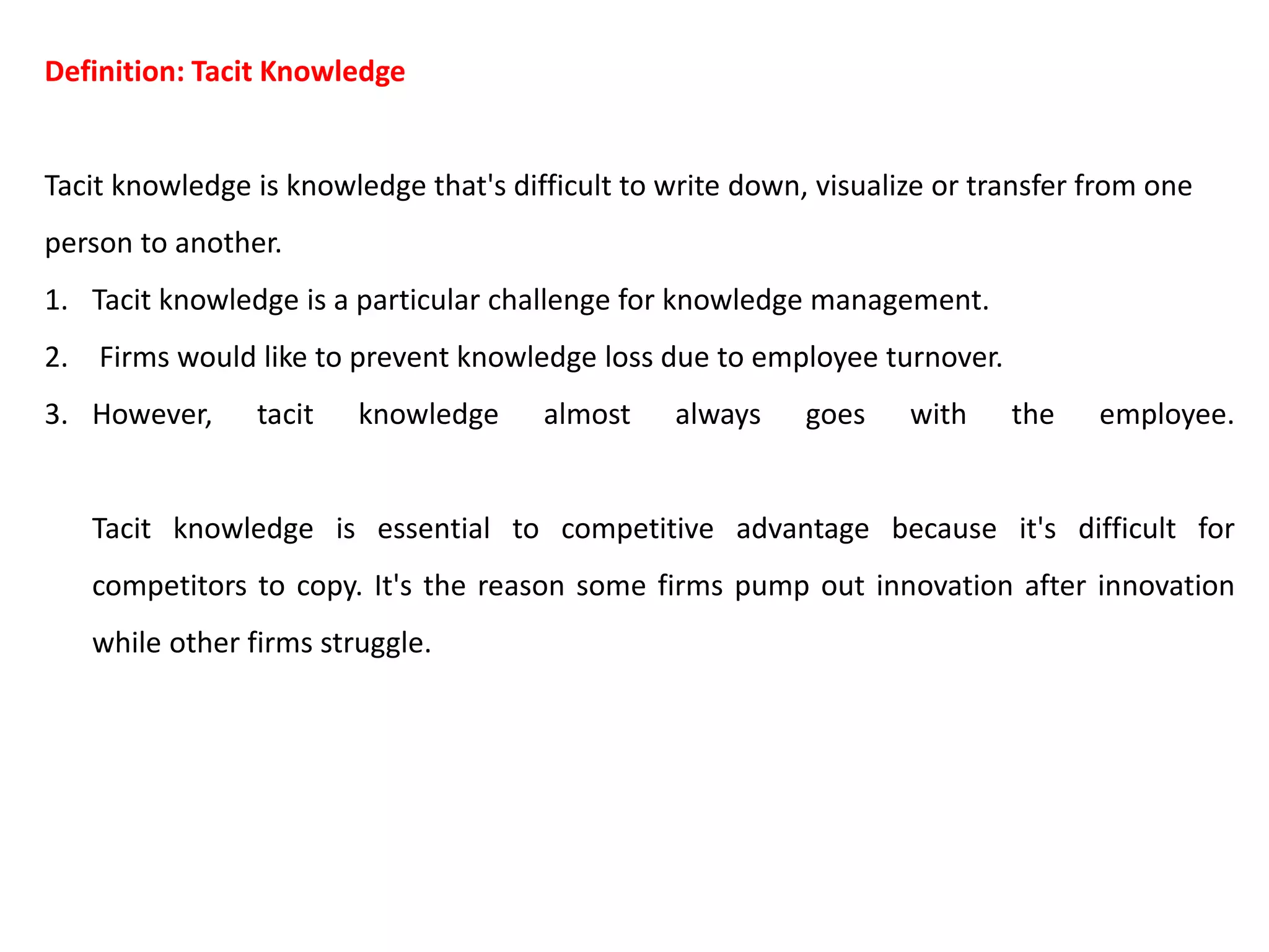 Definition: Tacit Knowledge
Tacit knowledge is knowledge that's difficult to write down, visualize or transfer from one
person to another.
1. Tacit knowledge is a particular challenge for knowledge management.
2. Firms would like to prevent knowledge loss due to employee turnover.
3. However, tacit knowledge almost always goes with the employee.
Tacit knowledge is essential to competitive advantage because it's difficult for
competitors to copy. It's the reason some firms pump out innovation after innovation
while other firms struggle.
 
