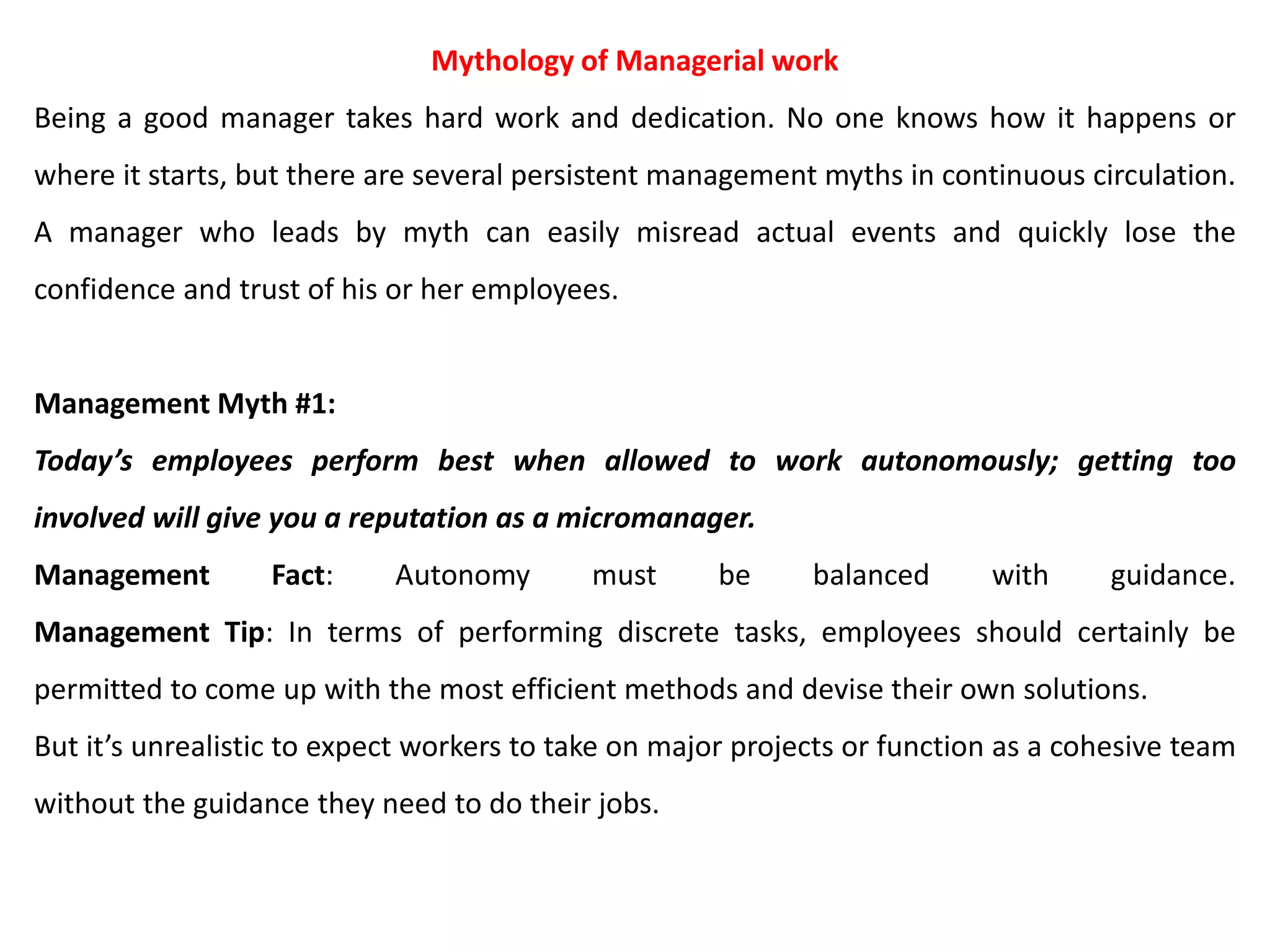 Mythology of Managerial work
Being a good manager takes hard work and dedication. No one knows how it happens or
where it starts, but there are several persistent management myths in continuous circulation.
A manager who leads by myth can easily misread actual events and quickly lose the
confidence and trust of his or her employees.
Management Myth #1:
Today’s employees perform best when allowed to work autonomously; getting too
involved will give you a reputation as a micromanager.
Management Fact: Autonomy must be balanced with guidance.
Management Tip: In terms of performing discrete tasks, employees should certainly be
permitted to come up with the most efficient methods and devise their own solutions.
But it’s unrealistic to expect workers to take on major projects or function as a cohesive team
without the guidance they need to do their jobs.
 