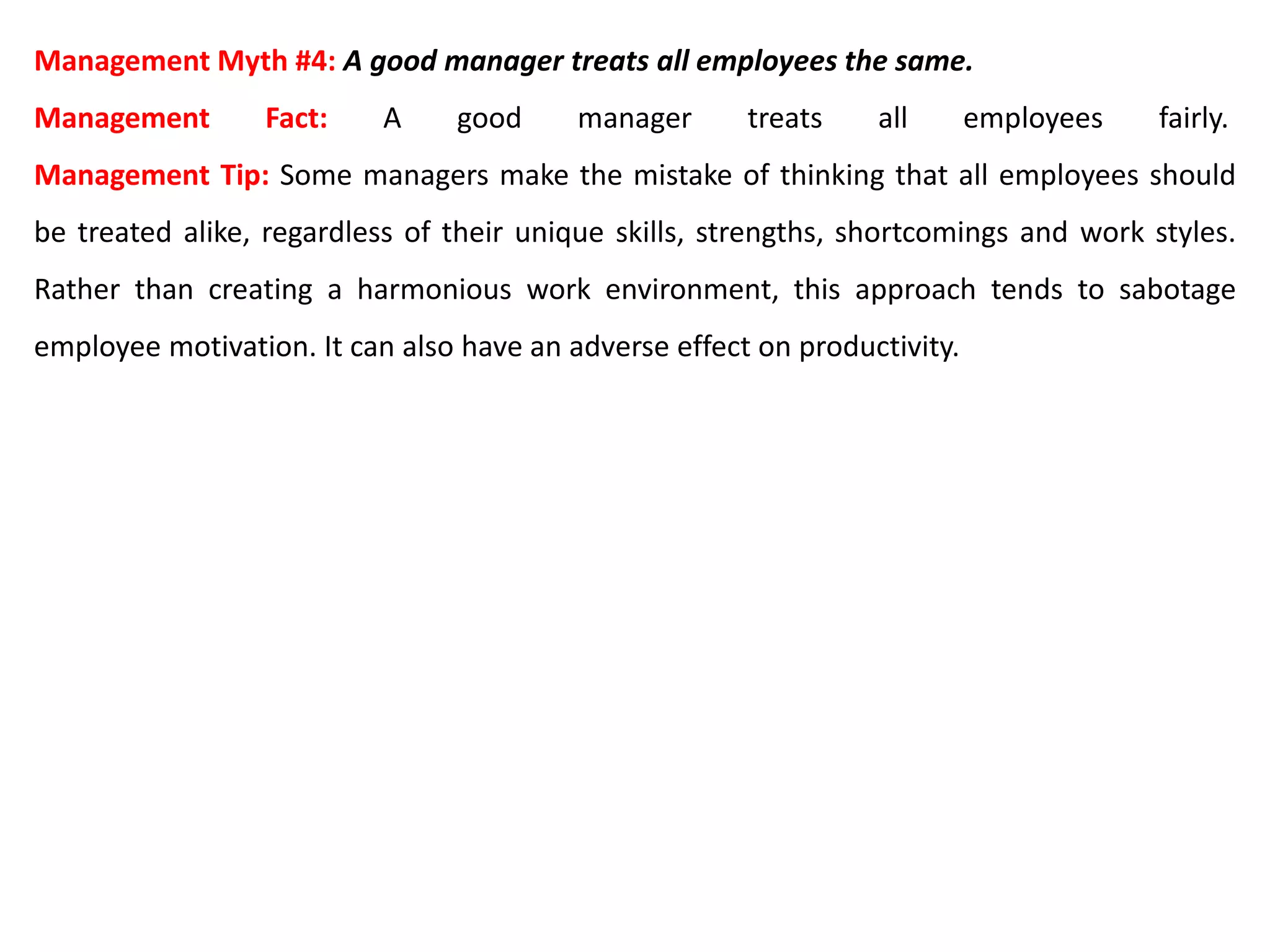 Management Myth #4: A good manager treats all employees the same.
Management Fact: A good manager treats all employees fairly.
Management Tip: Some managers make the mistake of thinking that all employees should
be treated alike, regardless of their unique skills, strengths, shortcomings and work styles.
Rather than creating a harmonious work environment, this approach tends to sabotage
employee motivation. It can also have an adverse effect on productivity.
 