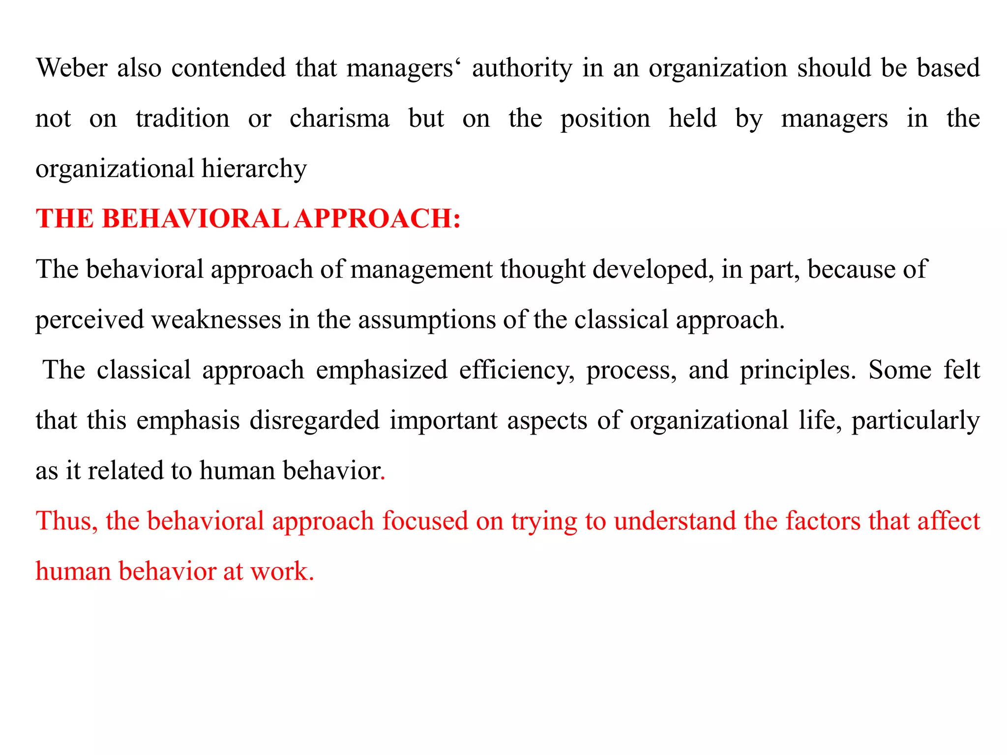 Weber also contended that managers‘ authority in an organization should be based
not on tradition or charisma but on the position held by managers in the
organizational hierarchy
THE BEHAVIORALAPPROACH:
The behavioral approach of management thought developed, in part, because of
perceived weaknesses in the assumptions of the classical approach.
The classical approach emphasized efficiency, process, and principles. Some felt
that this emphasis disregarded important aspects of organizational life, particularly
as it related to human behavior.
Thus, the behavioral approach focused on trying to understand the factors that affect
human behavior at work.
 