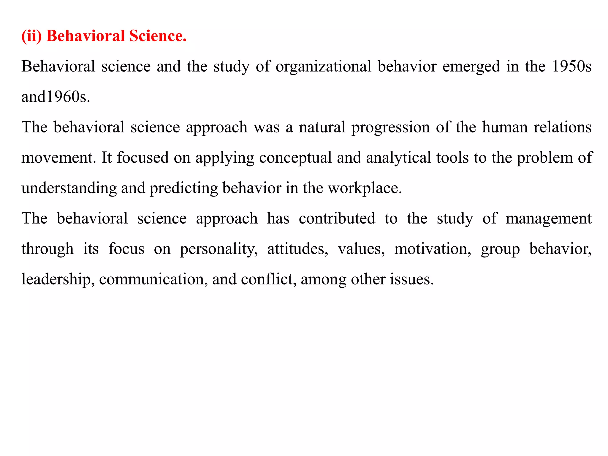 (ii) Behavioral Science.
Behavioral science and the study of organizational behavior emerged in the 1950s
and1960s.
The behavioral science approach was a natural progression of the human relations
movement. It focused on applying conceptual and analytical tools to the problem of
understanding and predicting behavior in the workplace.
The behavioral science approach has contributed to the study of management
through its focus on personality, attitudes, values, motivation, group behavior,
leadership, communication, and conflict, among other issues.
 