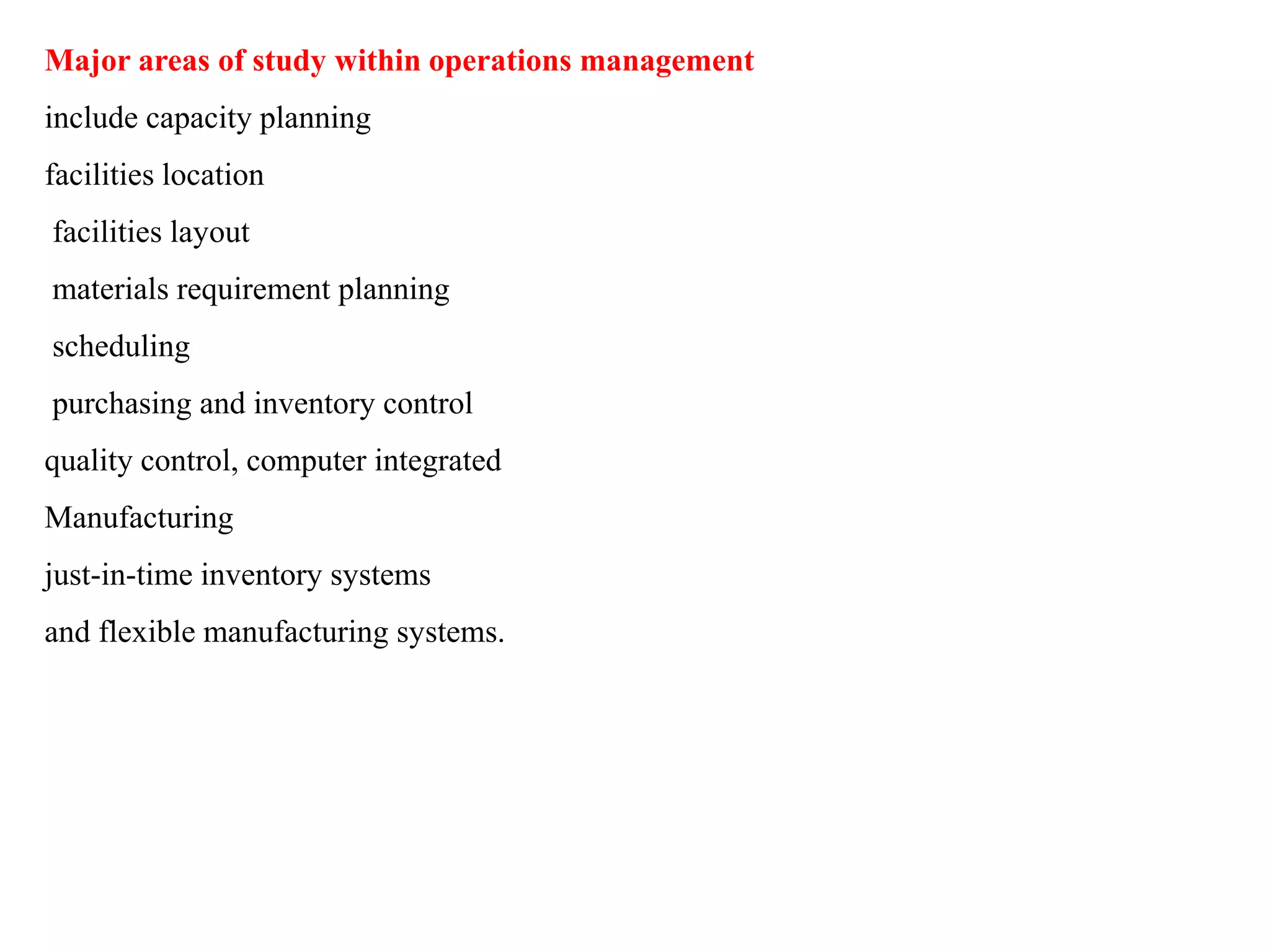 Major areas of study within operations management
include capacity planning
facilities location
facilities layout
materials requirement planning
scheduling
purchasing and inventory control
quality control, computer integrated
Manufacturing
just-in-time inventory systems
and flexible manufacturing systems.
 