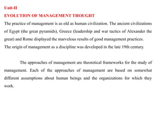 Unit-II
EVOLUTION OF MANAGEMENT THOUGHT
The practice of management is as old as human civilization. The ancient civilizations
of Egypt (the great pyramids), Greece (leadership and war tactics of Alexander the
great) and Rome displayed the marvelous results of good management practices.
The origin of management as a discipline was developed in the late 19th century.
The approaches of management are theoretical frameworks for the study of
management. Each of the approaches of management are based on somewhat
different assumptions about human beings and the organizations for which they
work.
 