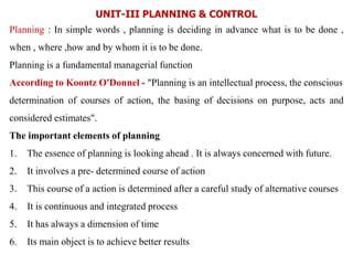 UNIT-III PLANNING & CONTROL
Planning : In simple words , planning is deciding in advance what is to be done ,
when , where ,how and by whom it is to be done.
Planning is a fundamental managerial function
According to Koontz O'Donnel - "Planning is an intellectual process, the conscious
determination of courses of action, the basing of decisions on purpose, acts and
considered estimates".
The important elements of planning
1. The essence of planning is looking ahead . It is always concerned with future.
2. It involves a pre- determined course of action
3. This course of a action is determined after a careful study of alternative courses
4. It is continuous and integrated process
5. It has always a dimension of time
6. Its main object is to achieve better results
 