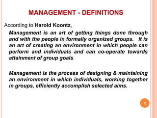 MANAGEMENT - DEFINITIONS
According to Harold Koontz,
Management is an art of getting things done through
and with the people in formally organized groups. It is
an art of creating an environment in which people can
perform and individuals and can co-operate towards
attainment of group goals.
Management is the process of designing & maintaining
an environment in which individuals, working together
in groups, efficiently accomplish selected aims.
2
 