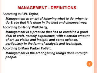 According to F.W. Taylor,
Management is an art of knowing what to do, when to
do & see that it is done in the best and cheapest way.
According to Henry Mintzberg,
Management is a practice that has to combine a good
deal of craft, namely experience, with a certain amount
of art, as vision and insight, and some science,
particularly in the form of analysis and technique.
According to Mary Parker Follett,
Management is the art of getting things done through
people.
MANAGEMENT - DEFINITIONS
3
 