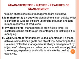 CHARACTERISTICS / NATURE / FEATURES OF
MANAGEMENT:
The main characteristics of management are as follows:
I. Management is an activity: Management is an activity which
is concerned with the efficient utilization of human and non-
human resources of production.
II. Invisible Force: Management is an invisible force. Its
existence can be felt through the enterprise or institution it is
managing.
III. Goal Oriented: Management is goal oriented as it aims to
achieve some definite goals and objectives. According to the
Haimann, “Effective management is always management by
objectives”. Managers and other personnel officers apply their
knowledge, experience and skills to achieve the desired
objectives.
6
 