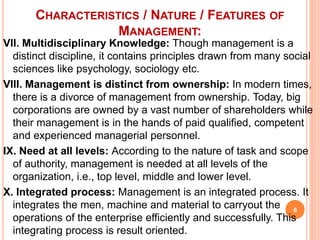 VII. Multidisciplinary Knowledge: Though management is a
distinct discipline, it contains principles drawn from many social
sciences like psychology, sociology etc.
VIII. Management is distinct from ownership: In modern times,
there is a divorce of management from ownership. Today, big
corporations are owned by a vast number of shareholders while
their management is in the hands of paid qualified, competent
and experienced managerial personnel.
IX. Need at all levels: According to the nature of task and scope
of authority, management is needed at all levels of the
organization, i.e., top level, middle and lower level.
X. Integrated process: Management is an integrated process. It
integrates the men, machine and material to carryout the
operations of the enterprise efficiently and successfully. This
integrating process is result oriented.
CHARACTERISTICS / NATURE / FEATURES OF
MANAGEMENT:
8
 