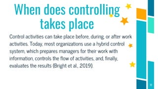 When does controlling
takes place
Control activities can take place before, during, or after work
activities. Today, most organizations use a hybrid control
system, which prepares managers for their work with
information, controls the flow of activities, and, finally,
evaluates the results (Bright et al., 2019).
11
 