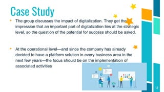 Case Study
▸ The group discusses the impact of digitalization. They get the
impression that an important part of digitalization lies at the strategic
level, so the question of the potential for success should be asked.
▸ At the operational level—and since the company has already
decided to have a platform solution in every business area in the
next few years—the focus should be on the implementation of
associated activities
12
 