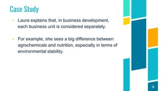 Case Study
▸ Laura explains that, in business development,
each business unit is considered separately.
▸ For example, she sees a big difference between
agrochemicals and nutrition, especially in terms of
environmental stability.
16
 